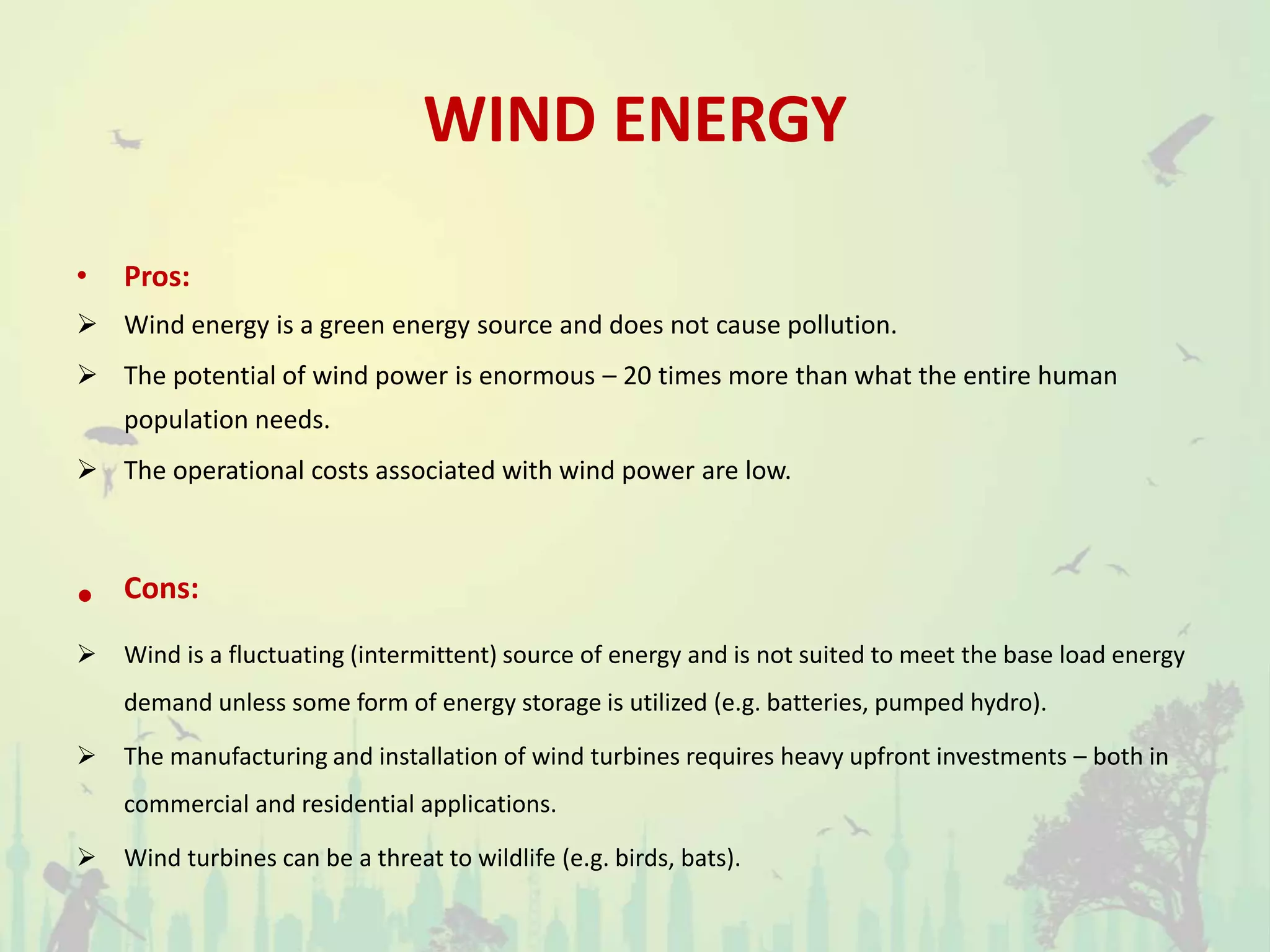 WIND ENERGY
• Pros:
 Wind energy is a green energy source and does not cause pollution.
 The potential of wind power is enormous – 20 times more than what the entire human
population needs.
 The operational costs associated with wind power are low.
• Cons:
 Wind is a fluctuating (intermittent) source of energy and is not suited to meet the base load energy
demand unless some form of energy storage is utilized (e.g. batteries, pumped hydro).
 The manufacturing and installation of wind turbines requires heavy upfront investments – both in
commercial and residential applications.
 Wind turbines can be a threat to wildlife (e.g. birds, bats).
 