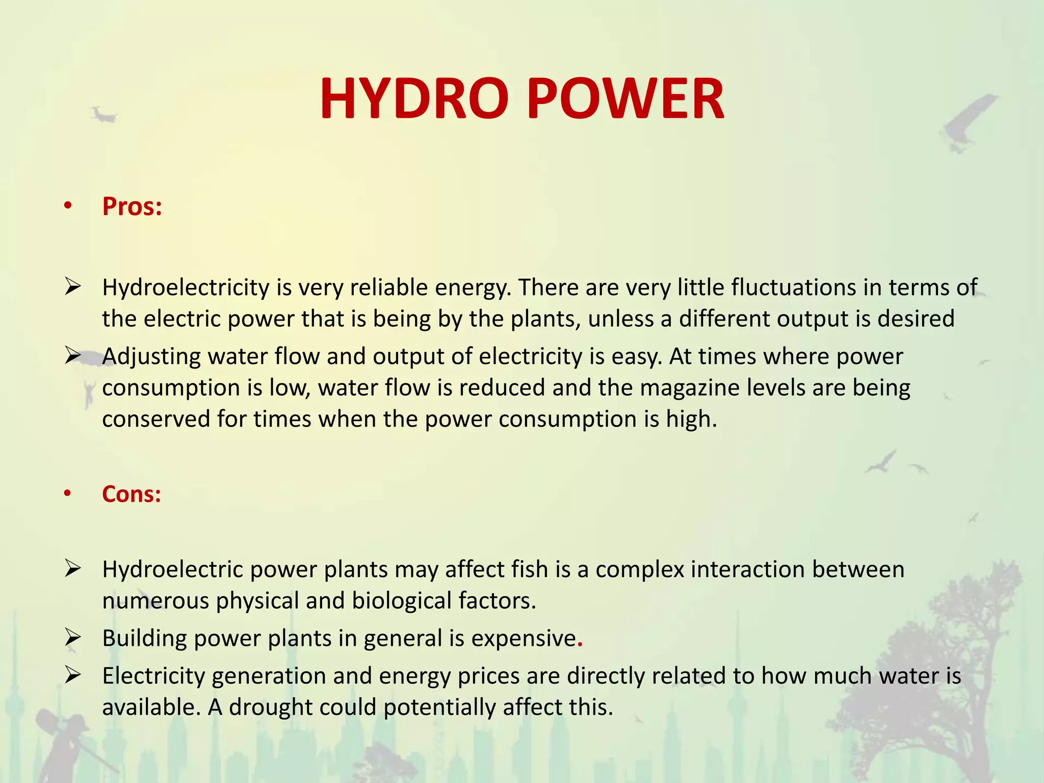 HYDRO POWER
• Pros:
 Hydroelectricity is very reliable energy. There are very little fluctuations in terms of
the electric power that is being by the plants, unless a different output is desired
 Adjusting water flow and output of electricity is easy. At times where power
consumption is low, water flow is reduced and the magazine levels are being
conserved for times when the power consumption is high.
• Cons:
 Hydroelectric power plants may affect fish is a complex interaction between
numerous physical and biological factors.
 Building power plants in general is expensive.
 Electricity generation and energy prices are directly related to how much water is
available. A drought could potentially affect this.
 