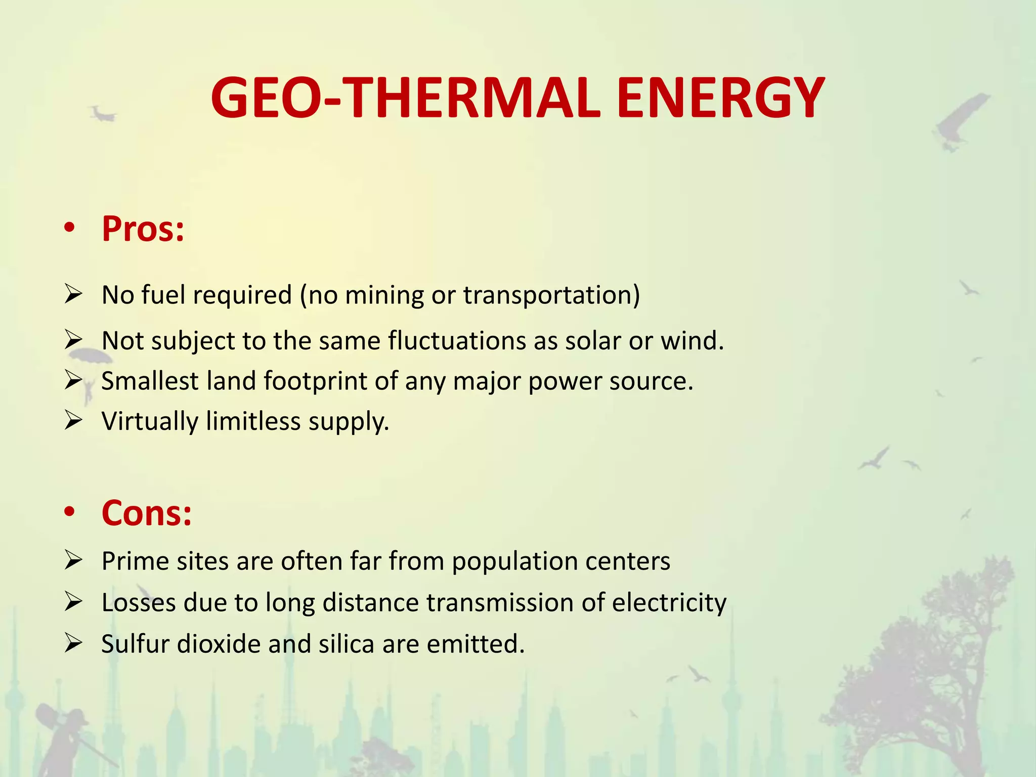 GEO-THERMAL ENERGY
• Pros:
 No fuel required (no mining or transportation)
 Not subject to the same fluctuations as solar or wind.
 Smallest land footprint of any major power source.
 Virtually limitless supply.
• Cons:
 Prime sites are often far from population centers
 Losses due to long distance transmission of electricity
 Sulfur dioxide and silica are emitted.
 