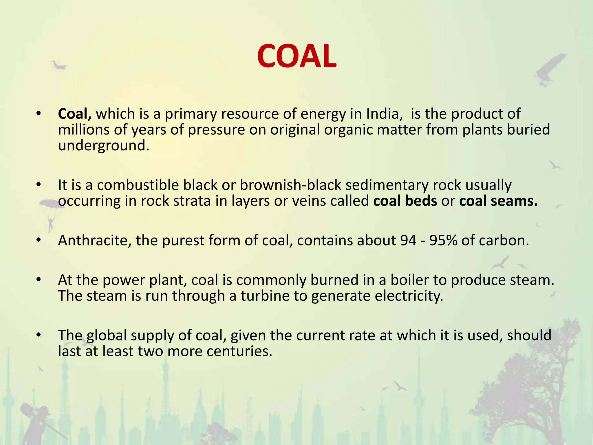 COAL
• Coal, which is a primary resource of energy in India, is the product of
millions of years of pressure on original organic matter from plants buried
underground.
• It is a combustible black or brownish-black sedimentary rock usually
occurring in rock strata in layers or veins called coal beds or coal seams.
• Anthracite, the purest form of coal, contains about 94 - 95% of carbon.
• At the power plant, coal is commonly burned in a boiler to produce steam.
The steam is run through a turbine to generate electricity.
• The global supply of coal, given the current rate at which it is used, should
last at least two more centuries.
 