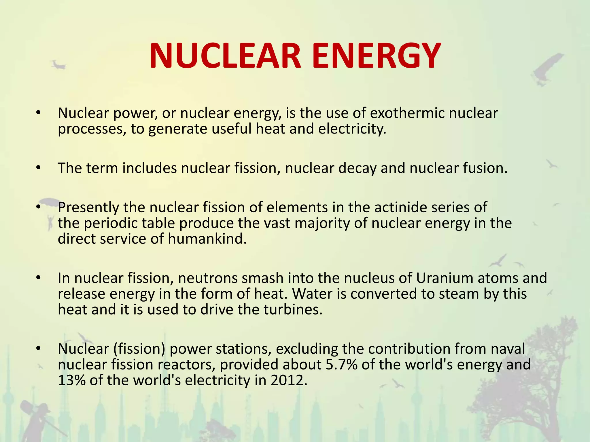 NUCLEAR ENERGY
• Nuclear power, or nuclear energy, is the use of exothermic nuclear
processes, to generate useful heat and electricity.
• The term includes nuclear fission, nuclear decay and nuclear fusion.
• Presently the nuclear fission of elements in the actinide series of
the periodic table produce the vast majority of nuclear energy in the
direct service of humankind.
• In nuclear fission, neutrons smash into the nucleus of Uranium atoms and
release energy in the form of heat. Water is converted to steam by this
heat and it is used to drive the turbines.
• Nuclear (fission) power stations, excluding the contribution from naval
nuclear fission reactors, provided about 5.7% of the world's energy and
13% of the world's electricity in 2012.
 