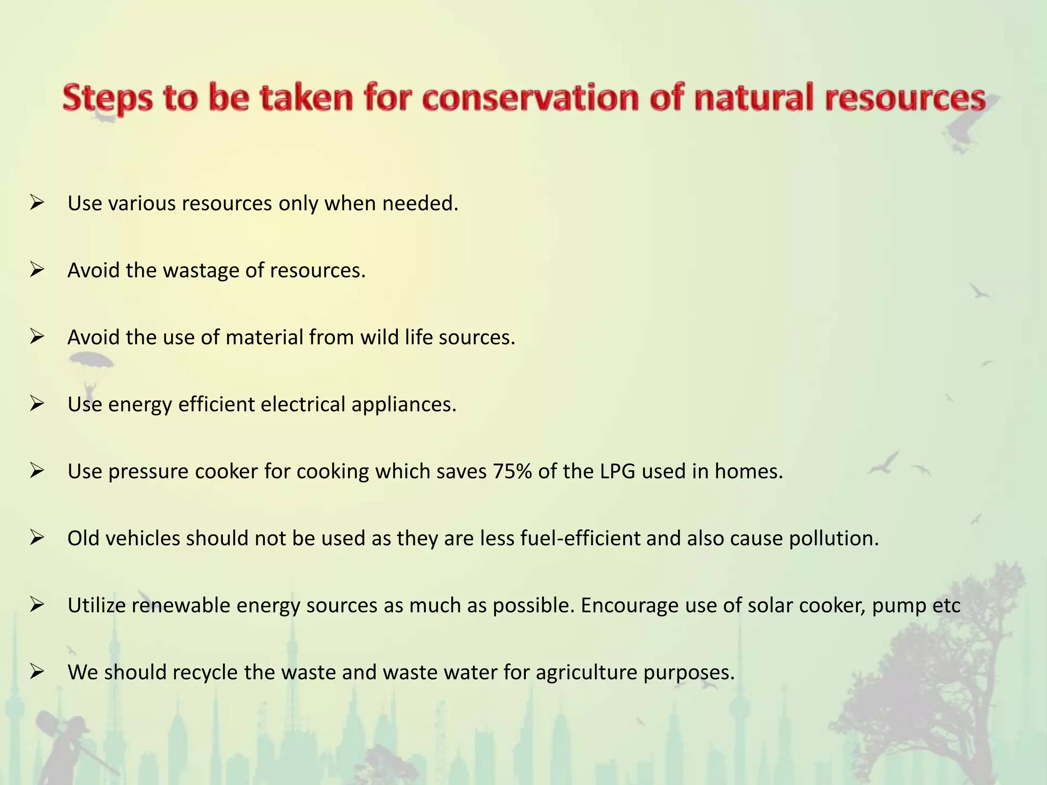  Use various resources only when needed.
 Avoid the wastage of resources.
 Avoid the use of material from wild life sources.
 Use energy efficient electrical appliances.
 Use pressure cooker for cooking which saves 75% of the LPG used in homes.
 Old vehicles should not be used as they are less fuel-efficient and also cause pollution.
 Utilize renewable energy sources as much as possible. Encourage use of solar cooker, pump etc
 We should recycle the waste and waste water for agriculture purposes.
 