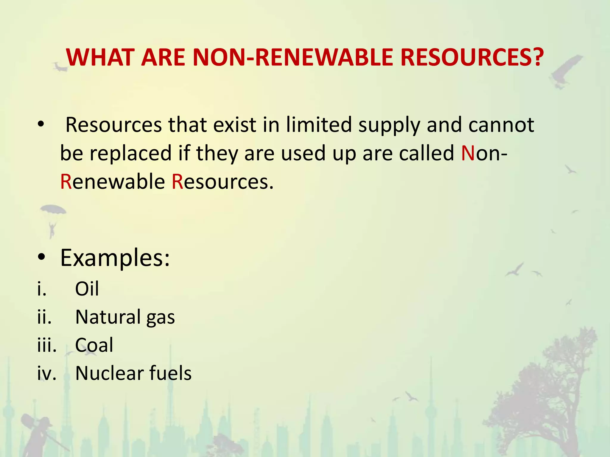 WHAT ARE NON-RENEWABLE RESOURCES?
• Resources that exist in limited supply and cannot
be replaced if they are used up are called Non-
Renewable Resources.
• Examples:
i. Oil
ii. Natural gas
iii. Coal
iv. Nuclear fuels
 