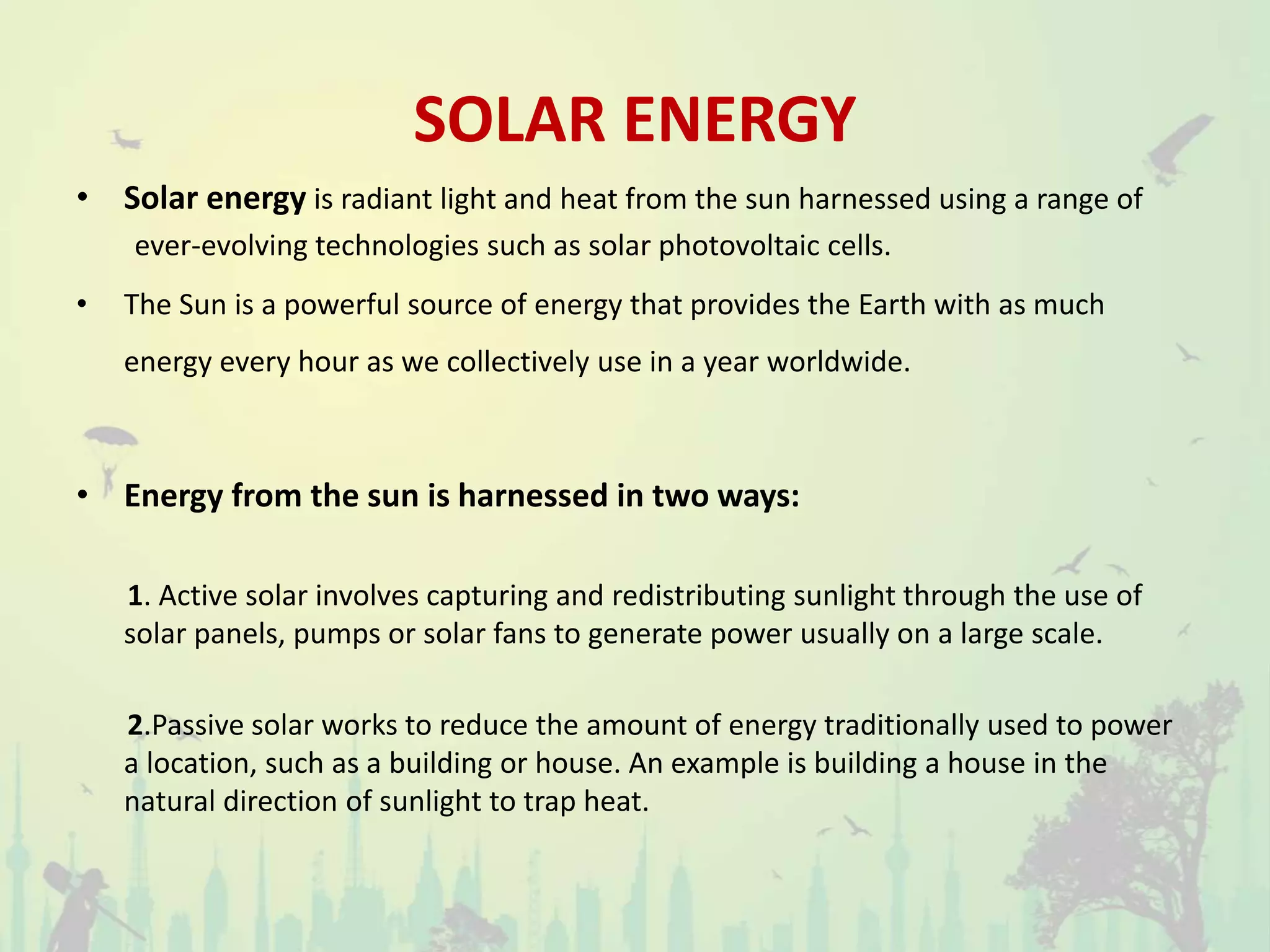 SOLAR ENERGY
• Solar energy is radiant light and heat from the sun harnessed using a range of
ever-evolving technologies such as solar photovoltaic cells.
• The Sun is a powerful source of energy that provides the Earth with as much
energy every hour as we collectively use in a year worldwide.
• Energy from the sun is harnessed in two ways:
1. Active solar involves capturing and redistributing sunlight through the use of
solar panels, pumps or solar fans to generate power usually on a large scale.
2.Passive solar works to reduce the amount of energy traditionally used to power
a location, such as a building or house. An example is building a house in the
natural direction of sunlight to trap heat.
 