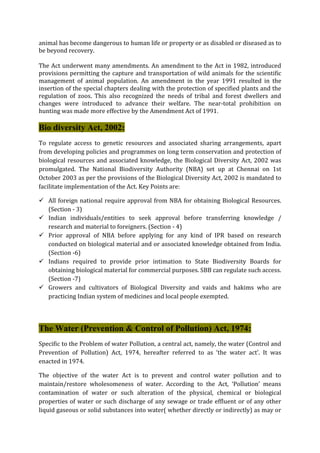 animal has become dangerous to human life or property or as disabled or diseased as to
be beyond recovery.
The Act underwent many amendments. An amendment to the Act in 1982, introduced
provisions permitting the capture and transportation of wild animals for the scientific
management of animal population. An amendment in the year 1991 resulted in the
insertion of the special chapters dealing with the protection of specified plants and the
regulation of zoos. This also recognized the needs of tribal and forest dwellers and
changes were introduced to advance their welfare. The near-total prohibition on
hunting was made more effective by the Amendment Act of 1991.
Bio diversity Act, 2002:
To regulate access to genetic resources and associated sharing arrangements, apart
from developing policies and programmes on long term conservation and protection of
biological resources and associated knowledge, the Biological Diversity Act, 2002 was
promulgated. The National Biodiversity Authority (NBA) set up at Chennai on 1st
October 2003 as per the provisions of the Biological Diversity Act, 2002 is mandated to
facilitate implementation of the Act. Key Points are:
 All foreign national require approval from NBA for obtaining Biological Resources.
(Section - 3)
 Indian individuals/entities to seek approval before transferring knowledge /
research and material to foreigners. (Section - 4)
 Prior approval of NBA before applying for any kind of IPR based on research
conducted on biological material and or associated knowledge obtained from India.
(Section -6)
 Indians required to provide prior intimation to State Biodiversity Boards for
obtaining biological material for commercial purposes. SBB can regulate such access.
(Section -7)
 Growers and cultivators of Biological Diversity and vaids and hakims who are
practicing Indian system of medicines and local people exempted.
The Water (Prevention & Control of Pollution) Act, 1974:
Specific to the Problem of water Pollution, a central act, namely, the water (Control and
Prevention of Pollution) Act, 1974, hereafter referred to as ‘the water act’. It was
enacted in 1974.
The objective of the water Act is to prevent and control water pollution and to
maintain/restore wholesomeness of water. According to the Act, ‘Pollution’ means
contamination of water or such alteration of the physical, chemical or biological
properties of water or such discharge of any sewage or trade effluent or of any other
liquid gaseous or solid substances into water( whether directly or indirectly) as may or
 