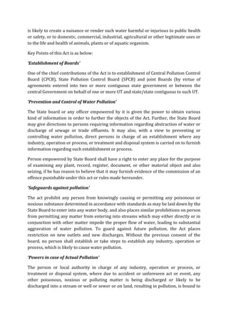 is likely to create a nuisance or render such water harmful or injurious to public health
or safety, or to domestic, commercial, industrial, agricultural or other legitimate uses or
to the life and health of animals, plants or of aquatic organism.
Key Points of this Act is as below:
‘Establishment of Boards’
One of the chief contributions of the Act is to establishment of Central Pollution Control
Board (CPCB), State Pollution Control Board (SPCB) and joint Boards (by virtue of
agreements entered into two or more contiguous state government or between the
central Government on behalf of one or more UT and state/state contiguous to such UT.
‘Prevention and Control of Water Pollution’
The State board or any officer empowered by it is given the power to obtain various
kind of information in order to further the objects of the Act. Further, the State Board
may give directions to persons requiring information regarding abstraction of water or
discharge of sewage or trade effluents. It may also, with a view to preventing or
controlling water pollution, direct persons in charge of an establishment where any
industry, operation or process, or treatment and disposal system is carried on to furnish
information regarding such establishment or process.
Person empowered by State Board shall have a right to enter any place for the purpose
of examining any plant, record, register, document, or other material object and also
seizing, if he has reason to believe that it may furnish evidence of the commission of an
offence punishable under this act or rules made hereunder.
‘Safeguards against pollution’
The act prohibit any person from knowingly causing or permitting any poisonous or
noxious substance determined in accordance with standards as may be laid down by the
State Board to enter into any water body, and also places similar prohibitions on person
from permitting any matter from entering into streams which may either directly or in
conjunction with other matter impede the proper flow of water, leading to substantial
aggravation of water pollution. To guard against future pollution, the Act places
restriction on new outlets and new discharges. Without the previous consent of the
board, no person shall establish or take steps to establish any industry, operation or
process, which is likely to cause water pollution.
‘Powers in case of Actual Pollution’
The person or local authority in charge of any industry, operation or process, or
treatment or disposal system, where due to accident or unforeseen act or event, any
other poisonous, noxious or polluting matter is being discharged or likely to be
discharged into a stream or well or sewer or on land, resulting in pollution, is bound to
 