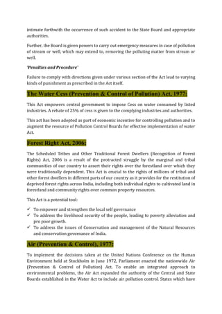 intimate forthwith the occurrence of such accident to the State Board and appropriate
authorities.
Further, the Board is given powers to carry out emergency measures in case of pollution
of stream or well, which may extend to, removing the polluting matter from stream or
well.
‘Penalties and Procedure’
Failure to comply with directions given under various section of the Act lead to varying
kinds of punishment as prescribed in the Act itself.
The Water Cess (Prevention & Control of Pollution) Act, 1977:
This Act empowers central government to impose Cess on water consumed by listed
industries. A rebate of 25% of cess is given to the complying industries and authorities.
This act has been adopted as part of economic incentive for controlling pollution and to
augment the resource of Pollution Control Boards for effective implementation of water
Act.
Forest Right Act, 2006:
The Scheduled Tribes and Other Traditional Forest Dwellers (Recognition of Forest
Rights) Act, 2006 is a result of the protracted struggle by the marginal and tribal
communities of our country to assert their rights over the forestland over which they
were traditionally dependent. This Act is crucial to the rights of millions of tribal and
other forest dwellers in different parts of our country as it provides for the restitution of
deprived forest rights across India, including both individual rights to cultivated land in
forestland and community rights over common property resources.
This Act is a potential tool:
 To empower and strengthen the local self governance
 To address the livelihood security of the people, leading to poverty alleviation and
pro poor growth.
 To address the issues of Conservation and management of the Natural Resources
and conservation governance of India.
Air (Prevention & Control), 1977:
To implement the decisions taken at the United Nations Conference on the Human
Environment held at Stockholm in June 1972, Parliament enacted the nationwide Air
(Prevention & Control of Pollution) Act. To enable an integrated approach to
environmental problems, the Air Act expanded the authority of the Central and State
Boards established in the Water Act to include air pollution control. States which have
 