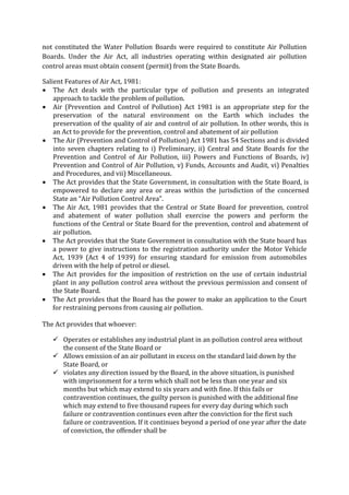 not constituted the Water Pollution Boards were required to constitute Air Pollution
Boards. Under the Air Act, all industries operating within designated air pollution
control areas must obtain consent (permit) from the State Boards.
Salient Features of Air Act, 1981:
 The Act deals with the particular type of pollution and presents an integrated
approach to tackle the problem of pollution.
 Air (Prevention and Control of Pollution) Act 1981 is an appropriate step for the
preservation of the natural environment on the Earth which includes the
preservation of the quality of air and control of air pollution. In other words, this is
an Act to provide for the prevention, control and abatement of air pollution
 The Air (Prevention and Control of Pollution) Act 1981 has 54 Sections and is divided
into seven chapters relating to i) Preliminary, ii) Central and State Boards for the
Prevention and Control of Air Pollution, iii) Powers and Functions of Boards, iv)
Prevention and Control of Air Pollution, v) Funds, Accounts and Audit, vi) Penalties
and Procedures, and vii) Miscellaneous.
 The Act provides that the State Government, in consultation with the State Board, is
empowered to declare any area or areas within the jurisdiction of the concerned
State an “Air Pollution Control Area”.
 The Air Act, 1981 provides that the Central or State Board for prevention, control
and abatement of water pollution shall exercise the powers and perform the
functions of the Central or State Board for the prevention, control and abatement of
air pollution.
 The Act provides that the State Government in consultation with the State board has
a power to give instructions to the registration authority under the Motor Vehicle
Act, 1939 (Act 4 of 1939) for ensuring standard for emission from automobiles
driven with the help of petrol or diesel.
 The Act provides for the imposition of restriction on the use of certain industrial
plant in any pollution control area without the previous permission and consent of
the State Board.
 The Act provides that the Board has the power to make an application to the Court
for restraining persons from causing air pollution.
The Act provides that whoever:
 Operates or establishes any industrial plant in an pollution control area without
the consent of the State Board or
 Allows emission of an air pollutant in excess on the standard laid down by the
State Board, or
 violates any direction issued by the Board, in the above situation, is punished
with imprisonment for a term which shall not be less than one year and six
months but which may extend to six years and with fine. If this fails or
contravention continues, the guilty person is punished with the additional fine
which may extend to five thousand rupees for every day during which such
failure or contravention continues even after the conviction for the first such
failure or contravention. If it continues beyond a period of one year after the date
of conviction, the offender shall be
 
