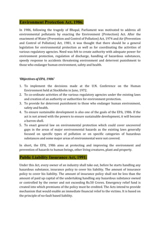 Environment Protection Act, 1986:
In 1986, following the tragedy of Bhopal, Parliament was motivated to address all
environmental pollutants by enacting the Environment (Protection) Act. After the
enactment of Water (Prevention and Control of Pollution) Act, 1974 and Air (Prevention
and Control of Pollution) Act, 1981, it was thought that there should be a general
legislation for environmental protection as well as for coordinating the activities of
various regulatory agencies. Need was felt to create authority with adequate power for
environment protection, regulation of discharge, handling of hazardous substances,
speedy response to accidents threatening environment and deterrent punishment to
those who endanger human environment, safety and health.
‘Objectives of EPA, 1986’
1. To implement the decisions made at the U.N. Conference on the Human
Environment held at Stockholm in June, 1972.
2. To co-ordinate activities of the various regulatory agencies under the existing laws
and creation of an authority or authorities for environment protection.
3. To provide for deterrent punishment to those who endanger human environment,
safety and health.
4. To ensure sustainable development is also one of the goals of the EPA, 1986. If the
act is not armed with the powers to ensure sustainable development, it will become
a barren shell.
5. To enact general law on environmental protection which could cover uncovered
gaps in the areas of major environmental hazards as the existing laws generally
focused on specific types of pollution or on specific categories of hazardous
substances and some major areas of environmental were not covered.
In short, the EPA, 1986 aims at protecting and improving the environment and
prevention of hazards to human beings, other living creatures, plant and property.
Public Liability Insurance Act, 1991:
Under this Act, every owner of an industry shall take out, before he starts handling any
hazardous substance, insurance policy to cover his liability. The amount of insurance
policy to cover his liability. The amount of insurance policy shall not be less than the
amount of paid up capital of the undertaking handling any hazardous substance owned
or controlled by the owner and not exceeding Rs.50 Crores. Emergency relief fund is
created into which premiums of the policy must be credited. The Acts intend to provide
mechanism that would enable an immediate financial relief to the victims. It is based on
the principle of no-fault based liability.
 