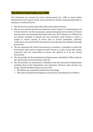 The Forest Conservation Act, 1980:
The Parliament has enacted the Forest (Conservation) Act, 1980, to check further
deforestation and conserve forests and to provide for matters connected therewith or
ancillary or incidental thereto.
 This Act has five Sections which deal with conservation of forests.
 The Act was enacted with the twin objectives under Section 2 of restricting the use
of forest land for non-forest purposes, and preventing the de-reservation of forests
that have been reserved under the Indian Forest Act, 1927. However, in 1988 the Act
was further amended to include two new provisions under Section 2, where it
sought to restrict leasing of forest land to private individuals, authority,
corporations not owned by the Government, and to prevent clear felling of naturally
grown trees.
 The Act empowers the Central Government to constitute a committee to advise the
Government with a grant of approval under Section 2, as also on any other matter
connected with the conservation of forest and referred to it by the Central
Government.
 The Act provides for the punishment of imprisonment, extendable to fifteen days for
the contravention of the provisions of the Act.
 The Act provides for punishment of offenders from the Government Departments,
including Head of the Departments and authorities. However, these persons can
escape criminal liabilities if they can prove that:
 The offence was committed without their knowledge,
 They had exercised all due diligence to prevent the committing of such offence.
 