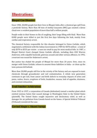 Illustrations:
Bhopal Gas Disaster:
Since 1984, 20,000 people lost their lives in Bhopal, India after a chemical gas spill from
a pesticide factory. More than 40 tons of methyl isocyante (MIC) gas created a dense
cloud over a resident population of more than half a million people.
People woke in their homes to fits of coughing, their lungs filling with fluid. More than
8,000 people were killed in just the first few days following the leak, mainly from
cardiac and respiratory arrest.
The chemical factory responsible for this disaster belonged to Union Carbide, which
negotiated a settlement with the Indian Government in 1989 for $470 million - a total of
only $370 to $533 per victim - a sum too small to pay for most medical bills. In 1987, a
Bhopal District Court charged Union Carbide officials, including then CEO Warren
Anderson, with culpable homicide, grievous assault and other serious offences. In 1992,
a warrant was issued for Anderson's arrest.
But justice has eluded the people of Bhopal for more than 20 years. Dow, since its
merger with Union Carbide, refuses to assume these liabilities in India - or clean up the
toxic poisons left behind.
More than 20,000 people still live in the vicinity of the factory and are exposed to toxic
chemicals through groundwater and soil contamination. A whole new generation
continues to get sick, from cancer and birth defects to everyday impacts of aches and
pains, rashes, fevers, eruptions of boils, headaches, nausea, lack of appetite, dizziness,
and constant exhaustion.
Trail Smelter Arbitration:
From 1925 to 1937, a corporation of Canada (defendant) owned a smelter plant which
emitted noxious fumes that caused damage in Washington State in the United States
(plaintiff). The United States sought injunctive and declaratory relief, as well as
damages for air pollution from Canada based on the fumes. A Special Arbitral Tribunal
(Tribunal) considered the case.
Govind Singh v. Shanti Sarup:
 