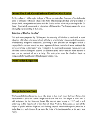 Oleum Gas Leak Case (Shriram Fertilizer Gas Leak):
On December 4, 1985 a major leakage of Oleum gas took place from one of the industrial
units of Shriram Fertilizers situated in Delhi. This leakage affected a large number of
people, both amongst the workmen and the Public and an advocate practicing in the Tis
Hazari Court died on account of inhalation of Oleum Gas. The leakage created a scare
amongst people residing in that area.
‘Principle of Absolute Liability’
This rule was proposed by CJ Bhagwati in necessity of liability to deal with a usual
situation which has arisen and which is likely to arise in future in account of hazardous
or inherently dangerous industries. According to this principle an enterprise which is
engaged in hazardous industries poses a potential threat to the health and safety of the
person working in the factory and resident in the surrounding areas. Hence, owes an
absolute and non-delegable duty to the community to ensure that no harm results to
any one on account of such activity. The enterprise must be absolute liable to
compensate for such harm without excuse whatsoever.
Doon Valley Litigation:
Ganga Pollution Case:
The Ganga Pollution Cases is a loose title given to two court cases that have focused on
environmental pollution in the Ganga river basin. The first case began in 1985 and is
still underway in the Supreme Court. The second case began in 1997 and is still
underway in the High Court of the state of Uttar Pradesh. Both cases are part of the
corpus of public interest litigation suits filed by lawyers and citizens against polluters in
India. Lawyers and citizens draw upon the body of legislation dealing with water and
rivers.
 