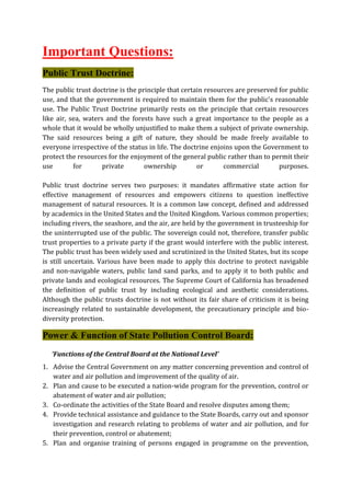 Important Questions:
Public Trust Doctrine:
The public trust doctrine is the principle that certain resources are preserved for public
use, and that the government is required to maintain them for the public's reasonable
use. The Public Trust Doctrine primarily rests on the principle that certain resources
like air, sea, waters and the forests have such a great importance to the people as a
whole that it would be wholly unjustified to make them a subject of private ownership.
The said resources being a gift of nature, they should be made freely available to
everyone irrespective of the status in life. The doctrine enjoins upon the Government to
protect the resources for the enjoyment of the general public rather than to permit their
use for private ownership or commercial purposes.
Public trust doctrine serves two purposes: it mandates affirmative state action for
effective management of resources and empowers citizens to question ineffective
management of natural resources. It is a common law concept, defined and addressed
by academics in the United States and the United Kingdom. Various common properties;
including rivers, the seashore, and the air, are held by the government in trusteeship for
the uninterrupted use of the public. The sovereign could not, therefore, transfer public
trust properties to a private party if the grant would interfere with the public interest.
The public trust has been widely used and scrutinized in the United States, but its scope
is still uncertain. Various have been made to apply this doctrine to protect navigable
and non-navigable waters, public land sand parks, and to apply it to both public and
private lands and ecological resources. The Supreme Court of California has broadened
the definition of public trust by including ecological and aesthetic considerations.
Although the public trusts doctrine is not without its fair share of criticism it is being
increasingly related to sustainable development, the precautionary principle and bio-
diversity protection.
Power & Function of State Pollution Control Board:
‘Functions of the Central Board at the National Level’
1. Advise the Central Government on any matter concerning prevention and control of
water and air pollution and improvement of the quality of air.
2. Plan and cause to be executed a nation-wide program for the prevention, control or
abatement of water and air pollution;
3. Co-ordinate the activities of the State Board and resolve disputes among them;
4. Provide technical assistance and guidance to the State Boards, carry out and sponsor
investigation and research relating to problems of water and air pollution, and for
their prevention, control or abatement;
5. Plan and organise training of persons engaged in programme on the prevention,
 