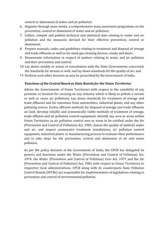control or abatement of water and air pollution;
6. Organise through mass media, a comprehensive mass awareness programme on the
prevention, control or abatement of water and air pollution;
7. Collect, compile and publish technical and statistical data relating to water and air
pollution and the measures devised for their effective prevention, control or
abatement;
8. Prepare manuals, codes and guidelines relating to treatment and disposal of sewage
and trade effluents as well as for stack gas cleaning devices, stacks and ducts;
9. Disseminate information in respect of matters relating to water and air pollution
and their prevention and control;
10. Lay down, modify or annul, in consultation with the State Governments concerned,
the standards for stream or well, and lay down standards for the quality of air; and
11.Perform such other function as may be prescribed by the Government of India.
‘Functions of the Central Board as State Boards for the Union Territories’
Advise the Governments of Union Territories with respect to the suitability of any
premises or location for carrying on any industry which is likely to pollute a stream
or well or cause air pollutions; Lay down standards for treatment of sewage and
trade effluents and for emissions from automobiles, industrial plants, and any other
polluting source; Evolve efficient methods for disposal of sewage and trade effluents
on land; develop reliable and economically viable methods of treatment of sewage,
trade effluent and air pollution control equipment; Identify any area or areas within
Union Territories as air pollution control area or areas to be notified under the Air
(Prevention and Control of Pollution) Act, 1981; Assess the quality of ambient water
and air, and inspect wastewater treatment installations, air pollution control
equipment, industrial plants or manufacturing process to evaluate their performance
and to take steps for the prevention, control and abatement of air and water
pollution.
As per the policy decision of the Government of India, the CPCB has delegated its
powers and functions under the Water (Prevention and Control of Pollution) Act,
1974, the Water (Prevention and Control of Pollution) Cess Act, 1977 and the Air
(Prevention and Control of Pollution) Act, 1981 with respect to Union Territories to
respective local administrations. CPCB along with its counterparts State Pollution
Control Boards (SPCBs) are responsible for implementation of legislations relating to
prevention and control of environmental pollution.
 
