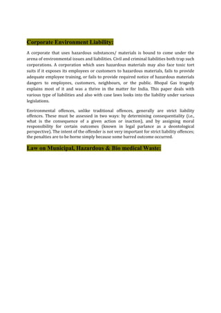 Corporate Environment Liability:
A corporate that uses hazardous substances/ materials is bound to come under the
arena of environmental issues and liabilities. Civil and criminal liabilities both trap such
corporations. A corporation which uses hazardous materials may also face toxic tort
suits if it exposes its employees or customers to hazardous materials, fails to provide
adequate employee training, or fails to provide required notice of hazardous materials
dangers to employees, customers, neighbours, or the public. Bhopal Gas tragedy
explains most of it and was a thrive in the matter for India. This paper deals with
various type of liabilities and also with case laws looks into the liability under various
legislations.
Environmental offences, unlike traditional offences, generally are strict liability
offences. These must be assessed in two ways: by determining consequentiality (i.e.,
what is the consequence of a given action or inaction), and by assigning moral
responsibility for certain outcomes (known in legal parlance as a deontological
perspective). The intent of the offender is not very important for strict liability offences;
the penalties are to be borne simply because some barred outcome occurred.
Law on Municipal, Hazardous & Bio medical Waste:
 