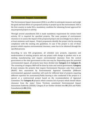 Environment Impact Assessment:
The Environment Impact Assessment (EIA) is an effort to anticipate measure and weigh
the good and bad effects of a proposed activity or project up on the environment. USA is
the first country to make EIA a mandatory condition for obtaining formal approval for
any proposed project or activity.
Through several amendments EIA is made mandatory requirement for certain listed
activity. EC is required for specified projects. The main purpose of environment
clearance is to assess the impact of the proposed project and accordingly try to abate or
at least minimize such impact. Project proponents identify the project site by ensuring
compliance with the existing site guidelines. In case if the project is one of those
projects which requires environmental clearance, same has to be obtained through the
specified process.
According to new EIA programme, all schedule new projects, expansion and
modernization of existing projects and any project with change in product mix in an
existing manufacturing unit require environmental clearance from the central
government or the state government as the case may be. Depending upon the potential
environmental impact, all projects have been divided into Category A & Category B.
The screening of category A&B will be done by state and central government. Category
A must contains the projects that require Environment Clearance only from central
(MoEF) thru assessment by Environmental Appraisal Committee (Different
environmental appraisal committee will work for different kind of projects requiring
different expertise for assessment).Public hearing is also conducted if the project is a
special or a controversial project based on the recommendation of Appraisal
Committee. For Category B projects which contains list of project which should obtain
clearance from the state/ Union Territory constituted Environmental Impact
Assessment Authority (SEIAA). Category B are further divided into B1 (EIA and Public
Consultation) & B2 (EIA).
ISO Certification:
 