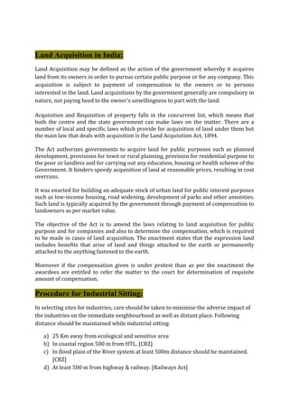 Land Acquisition in India:
Land Acquisition may be defined as the action of the government whereby it acquires
land from its owners in order to pursue certain public purpose or for any company. This
acquisition is subject to payment of compensation to the owners or to persons
interested in the land. Land acquisitions by the government generally are compulsory in
nature, not paying heed to the owner's unwillingness to part with the land.
Acquisition and Requisition of property falls in the concurrent list, which means that
both the centre and the state government can make laws on the matter. There are a
number of local and specific laws which provide for acquisition of land under them but
the main law that deals with acquisition is the Land Acquisition Act, 1894.
The Act authorizes governments to acquire land for public purposes such as planned
development, provisions for town or rural planning, provision for residential purpose to
the poor or landless and for carrying out any education, housing or health scheme of the
Government. It hinders speedy acquisition of land at reasonable prices, resulting in cost
overruns.
It was enacted for building an adequate stock of urban land for public interest purposes
such as low-income housing, road widening, development of parks and other amenities.
Such land is typically acquired by the government through payment of compensation to
landowners as per market value.
The objective of the Act is to amend the laws relating to land acquisition for public
purpose and for companies and also to determine the compensation, which is required
to be made in cases of land acquisition. The enactment states that the expression land
includes benefits that arise of land and things attached to the earth or permanently
attached to the anything fastened to the earth.
Moreover if the compensation given is under protest than as per the enactment the
awardees are entitled to refer the matter to the court for determination of requisite
amount of compensation.
Procedure for Industrial Sitting:
In selecting sites for industries, care should be taken to minimise the adverse impact of
the industries on the immediate neighbourhood as well as distant place. Following
distance should be maintained while industrial sitting:
a) 25 Km away from ecological and sensitive area
b) In coastal region 500 m from HTL. [CRZ]
c) In flood plain of the River system at least 500m distance should be maintained.
[CRZ]
d) At least 500 m from highway & railway. [Railways Act]
 