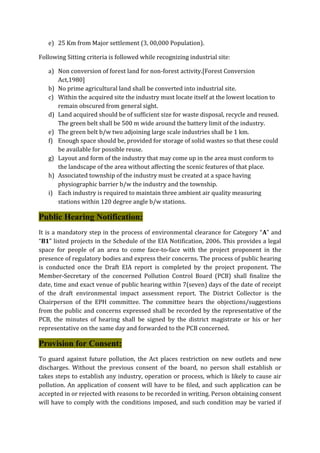 e) 25 Km from Major settlement (3, 00,000 Population).
Following Sitting criteria is followed while recognizing industrial site:
a) Non conversion of forest land for non-forest activity.[Forest Conversion
Act,1980]
b) No prime agricultural land shall be converted into industrial site.
c) Within the acquired site the industry must locate itself at the lowest location to
remain obscured from general sight.
d) Land acquired should be of sufficient size for waste disposal, recycle and reused.
The green belt shall be 500 m wide around the battery limit of the industry.
e) The green belt b/w two adjoining large scale industries shall be 1 km.
f) Enough space should be, provided for storage of solid wastes so that these could
be available for possible reuse.
g) Layout and form of the industry that may come up in the area must conform to
the landscape of the area without affecting the scenic features of that place.
h) Associated township of the industry must be created at a space having
physiographic barrier b/w the industry and the township.
i) Each industry is required to maintain three ambient air quality measuring
stations within 120 degree angle b/w stations.
Public Hearing Notification:
It is a mandatory step in the process of environmental clearance for Category “A” and
“B1” listed projects in the Schedule of the EIA Notification, 2006. This provides a legal
space for people of an area to come face-to-face with the project proponent in the
presence of regulatory bodies and express their concerns. The process of public hearing
is conducted once the Draft EIA report is completed by the project proponent. The
Member-Secretary of the concerned Pollution Control Board (PCB) shall finalize the
date, time and exact venue of public hearing within 7(seven) days of the date of receipt
of the draft environmental impact assessment report. The District Collector is the
Chairperson of the EPH committee. The committee hears the objections/suggestions
from the public and concerns expressed shall be recorded by the representative of the
PCB, the minutes of hearing shall be signed by the district magistrate or his or her
representative on the same day and forwarded to the PCB concerned.
Provision for Consent:
To guard against future pollution, the Act places restriction on new outlets and new
discharges. Without the previous consent of the board, no person shall establish or
takes steps to establish any industry, operation or process, which is likely to cause air
pollution. An application of consent will have to be filed, and such application can be
accepted in or rejected with reasons to be recorded in writing. Person obtaining consent
will have to comply with the conditions imposed, and such condition may be varied if
 