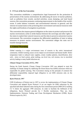B. UN Law of the Sea Convention
This convention establishes a comprehensive legal framework for the protection &
preservation of the marine environment. By addressing all source of marine pollution,
such as pollution from vessels, sea-bed activities, ocean dumping, and land based
sources; this convention promotes continuing improvement in the health of the world’s
ocean. It seeks balance economic and environmental interests in general; and the
interest of coastal states in the protecting their environment and natural resources with
the rights and freedoms of navigation in particular.
This convention also impose general obligation on the states to protect and preserve the
marine environment, seeks to strike balance between the sovereign and other rights of
the states to exploit their natural resources and the duty to preserve and protect marine
environment. The convention recognizes the differential capabilities of state in taking
measures to protect marine environment. The convention obliges the state not to
transfer damage hazards.
2. Global Warming
Global warming is a major environment issue of concern to the entire international
community. Global warming causes severe impact on environment and human health. Hotter
temperature leads to reduced water supplies, erratic weather patterns, desertification, drier
soils , stress on food system, polar melting, sea level rise, soil erosion, rise in microbial
activity leading to many health infections etc.
Climate Change Convention (CCC), 1992
During the Earth Summit, Climate Change Convention 1992 was adopted to meet the
challenge of climate change by stabilizing the Green House Gas (GHG) emissions which are
responsible for global warming. This Convention relying on the principle of common but
differential responsibility imposed legal obligation to cut GHG emission only on the
developed states.
Kyoto Protocol, 1997
COP (Conference of Parties) met in 1997 to review the implementation of Climate Change
Convention and adopted Kyoto Protocol. It set out targets for GHG reductions by the
specified individual industrial states during the first commitment period (2008-2012) totalling
5.2 % below the aggregate 1990 emissions. In order to facilitate the fulfilment of the
obligations, Kyoto Protocol provide for 3 flexible mechanisms. They are, Joint
Implementation, Emission Trading and Clean Development Mechanism (CDM). Kyoto
Protocol expires by 2012.
 
