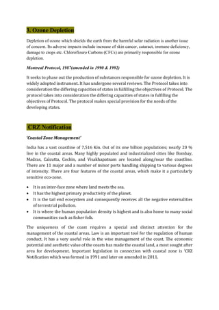 3. Ozone Depletion
Depletion of ozone which shields the earth from the harmful solar radiation is another issue
of concern. Its adverse impacts include increase of skin cancer, cataract, immune deficiency,
damage to crops etc. Chloroflouro Carbons (CFCs) are primarily responsible for ozone
depletion.
Montreal Protocol, 1987(amended in 1990 & 1992)
It seeks to phase out the production of substances responsible for ozone depletion. It is
widely adopted instrument. It has undergone several reviews. The Protocol takes into
consideration the differing capacities of states in fulfilling the objectives of Protocol. The
protocol takes into consideration the differing capacities of states in fulfilling the
objectives of Protocol. The protocol makes special provision for the needs of the
developing states.
CRZ Notification
‘Coastal Zone Management’
India has a vast coastline of 7,516 Km. Out of its one billion populations; nearly 20 %
live in the coastal areas. Many highly populated and industrialized cities like Bombay,
Madras, Calcutta, Cochin, and Visakhapatnam are located along/near the coastline.
There are 11 major and a number of minor ports handling shipping to various degrees
of intensity. There are four features of the coastal areas, which make it a particularly
sensitive eco-zone.
 It is an inter-face zone where land meets the sea.
 It has the highest primary productivity of the planet.
 It is the tail end ecosystem and consequently receives all the negative externalities
of terrestrial pollution.
 It is where the human population density is highest and is also home to many social
communities such as fisher folk.
The uniqueness of the coast requires a special and distinct attention for the
management of the coastal areas. Law is an important tool for the regulation of human
conduct. It has a very useful role in the wise management of the coast. The economic
potential and aesthetic value of the coasts has made the coastal land, a most sought after
area for development. Important legislation in connection with coastal zone is ‘CRZ
Notification which was formed in 1991 and later on amended in 2011.
 