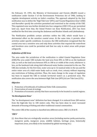On February 19, 1991, the Ministry of Environment and Forests (MoEF) issued a
notification under Section 3 of the Environment Protection Act of 1986, seeking to
regulate development activity on India’s coastline. The approach adopted by the first
notification was to define the ‘High Tide Line’ (HTL) and ‘Coastal Regulation Zone’ (CRZ)
and thereafter specify the activities permitted and restricted in the vicinity of the CRZ.
This regulated zone was further divided into four categories (CRZ I-IV) as per permitted
land use. Apart from that, the Island Protect ion Zone Notification, 2011 has been
notified for the first time covering the Andaman and Nicobar Islands and Lakshadweep.
The Notification prohibits certain activities within the CRZ, which would have a
detrimental effect on the sensitive coastal areas. At the same time, it permits other
activities under specific conditions. In essence, the CRZ notification recognized that the
coastal area was a sensitive area and only those activities that required the waterfront
and foreshore area could be permitted and that too only in select areas with proper
safeguards.
Definition of CRZ Area
The area under the jurisdiction of the notification is called Coastal Regulation Zone
(CRZ).The area under CRZ includes the land area from HTL to 500 m on the landward
side, as well as the land area between HTL to 100 m or width of the creek, whichever is
less, on the landward side along tidal influenced water bodies connected to the sea. The
CRZ also includes, for the first time, water area up to 12 nautical miles in the sea and the
entire water area of a tidal water body such as creek, river, estuary without imposing
any restrictions of fishing activities. Thus, the main change in the scope of regulation
has been to expand the CRZ to include territorial waters as a protected zone. The
notification also covers the area between High Tide Line (HTL) & Low Tide Line (LTL).
Objective
1. Protection of livelihoods of traditional fisher folk communities
2. Preservation of coast al ecology
3. Promotion of economic activity that have necessarily to be located in coastal regions.
‘No Development Zone’
The "no development zone" definition has been changed. It is reduced from 200 metres
from the high-tide line to 100 meters only. This has been done to meet increased
demands of housing of fishing and other traditional coastal communities.
The entire CRZ of the country is classified into different zones, CRZ-I, II, III & IV.
‘CRZ-I’
(i) Area those that are ecologically sensitive areas (including marine parks,sanctuaries,
mangrove parks, mangrove areas, wildlife habitats, heritage areas, historically
important areas, area likely to be inundated by global warming etc.)
 
