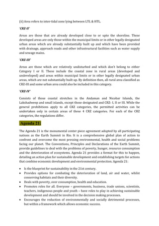 (ii) Area refers to inter-tidal zone lying between LTL & HTL.
‘CRZ-II’
Areas are those that are already developed close to or upto the shoreline. These
developed areas are only those within the municipal limits or in other legally designated
urban areas which are already substantially built up and which have been provided
with drainage, approach roads and other infrastructural facilities such as water supply
and sewage mains.
‘CRZ-III’
Areas are those which are relatively undisturbed and which don’t belong to either
Category I or II. These include the coastal zone in rural areas (developed and
undeveloped) and areas within municipal limits or in other legally designated urban
areas, which are not substantially built up. By definition then, all rural area classified as
CRZ-III and some urban area could also be included in this category.
‘CRZ-IV’
Consists of those coastal stretches in the Andaman and Nicobar Islands, the
Lakshadweep and small islands, except those designated and CRZ- I, II or III. While the
general prohibitions apply to all CRZ categories, the permitted activities can be
undertaken only in certain areas of these 4 CRZ categories. For each of the CRZ
categories, the regulations differ.
Agenda 21:
The Agenda 21 is the monumental center piece agreement adopted by all participating
nations as the Earth Summit in Rio. It is a comprehensive global plan of action to
confront and overcome the most pressing environmental, health and social problems
facing our planet. The Conventions, Principles and Declarations of the Earth Summit,
provide guidelines to deal with the problems of poverty, hunger, resource consumption
and the deterioration of ecosystems. Agenda 21 provides a format for this to happen,
detailing an action plan for sustainable development and establishing targets for actions
that combine economic development and environmental protection. Agenda 21:
 Is the blueprint for sustainability in the 21st century.
 Provides options for combating the deterioration of land, air and water, whilst
conserving habitats and their diversity.
 Deals with poverty, over consumption, health and education.
 Promotes roles for all. Everyone – governments, business, trade unions, scientists,
teachers, indigenous people and youth – have roles to play in achieving sustainable
development and should be involved in the decision making processes.
 Encourages the reduction of environmentally and socially detrimental processes,
but within a framework which allows economic success.
 