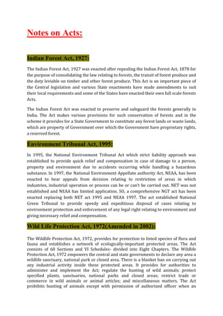 Notes on Acts:
Indian Forest Act, 1927:
The Indian Forest Act, 1927 was enacted after repealing the Indian Forest Act, 1878 for
the purpose of consolidating the law relating to forests, the transit of forest produce and
the duty leviable on timber and other forest produce. This Act is an important piece of
the Central legislation and various State enactments have made amendments to suit
their local requirements and some of the States have enacted their own full scale forests
Acts.
The Indian Forest Act was enacted to preserve and safeguard the forests generally in
India. The Act makes various provisions for such conservation of forests and in the
scheme it provides for a State Government to constitute any forest lands or waste lands,
which are property of Government over which the Government have proprietary rights,
a reserved forest.
Environment Tribunal Act, 1995:
In 1995, the National Environment Tribunal Act which strict liability approach was
established to provide quick relief and compensation in case of damage to a person,
property and environment due to accidents occurring while handling a hazardous
substance. In 1997, the National Environment Appellate authority Act, NEAA, has been
enacted to hear appeals from decision relating to restriction of areas in which
industries, industrial operation or process can be or can’t be carried out. NET was not
established and NEAA has limited application. SO, a comprehensive NGT act has been
enacted replacing both NET act 1995 and NEAA 1997. The act established National
Green Tribunal to provide speedy and expeditious disposal of cases relating to
environment protection and enforcement of any legal right relating to environment and
giving necessary relief and compensation.
Wild Life Protection Act, 1972(Amended in 2002):
The Wildlife Protection Act, 1972, provides for protection to listed species of flora and
fauna and establishes a network of ecologically-important protected areas. The Act
consists of 60 Sections and VI Schedules- divided into Eight Chapters. The Wildlife
Protection Act, 1972 empowers the central and state governments to declare any area a
wildlife sanctuary, national park or closed area. There is a blanket ban on carrying out
any industrial activity inside these protected areas. It provides for authorities to
administer and implement the Act; regulate the hunting of wild animals; protect
specified plants, sanctuaries, national parks and closed areas; restrict trade or
commerce in wild animals or animal articles; and miscellaneous matters. The Act
prohibits hunting of animals except with permission of authorized officer when an
 