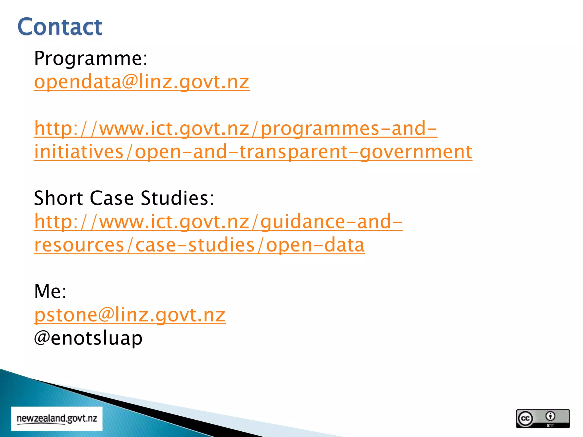 Contact
Programme:
opendata@linz.govt.nz
http://www.ict.govt.nz/programmes-and-
initiatives/open-and-transparent-government
Short Case Studies:
http://www.ict.govt.nz/guidance-and-
resources/case-studies/open-data
Me:
pstone@linz.govt.nz
@enotsluap
 