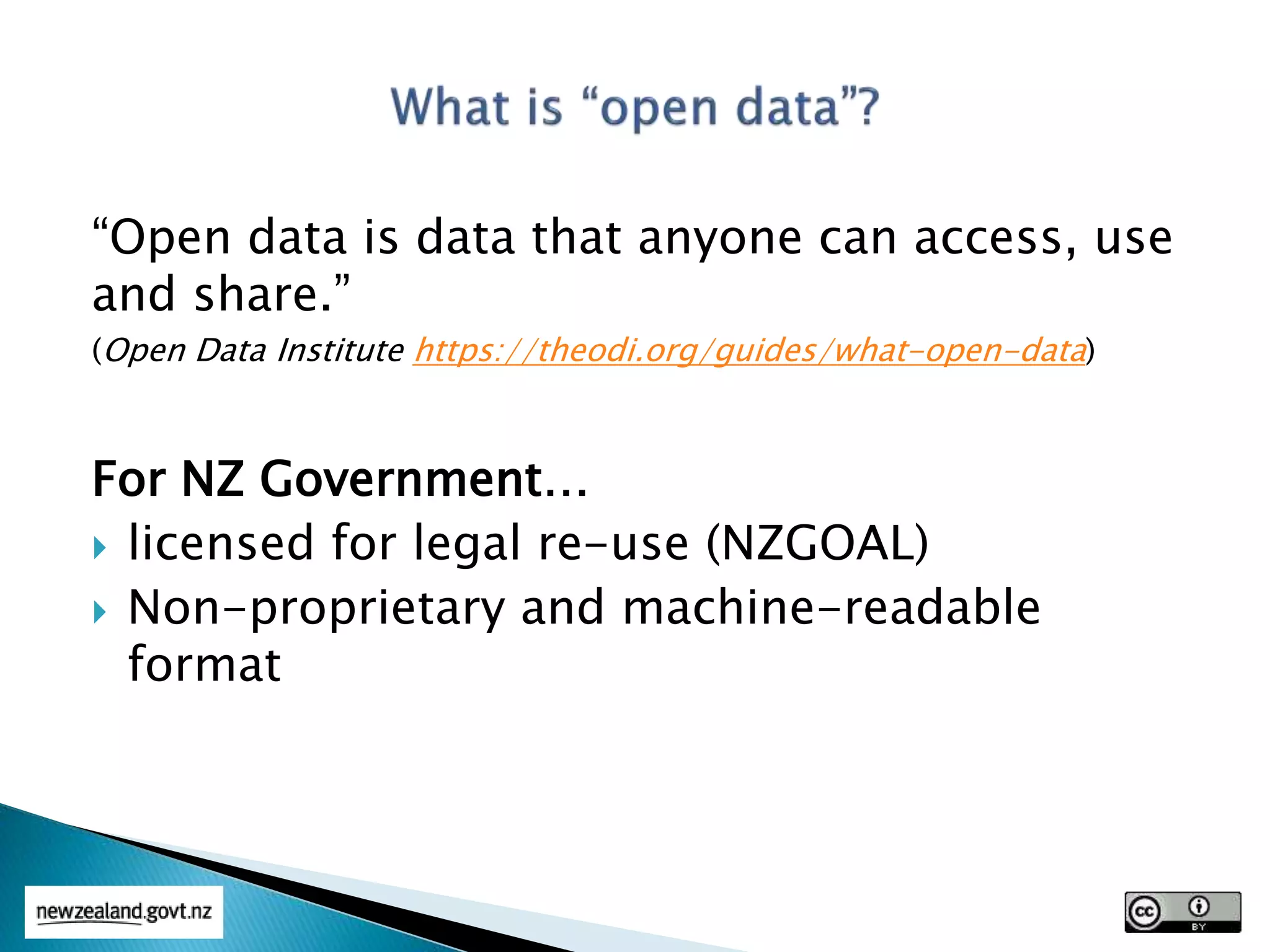 “Open data is data that anyone can access, use
and share.”
(Open Data Institute https://theodi.org/guides/what-open-data)
For NZ Government…
 licensed for legal re-use (NZGOAL)
 Non-proprietary and machine-readable
format
 