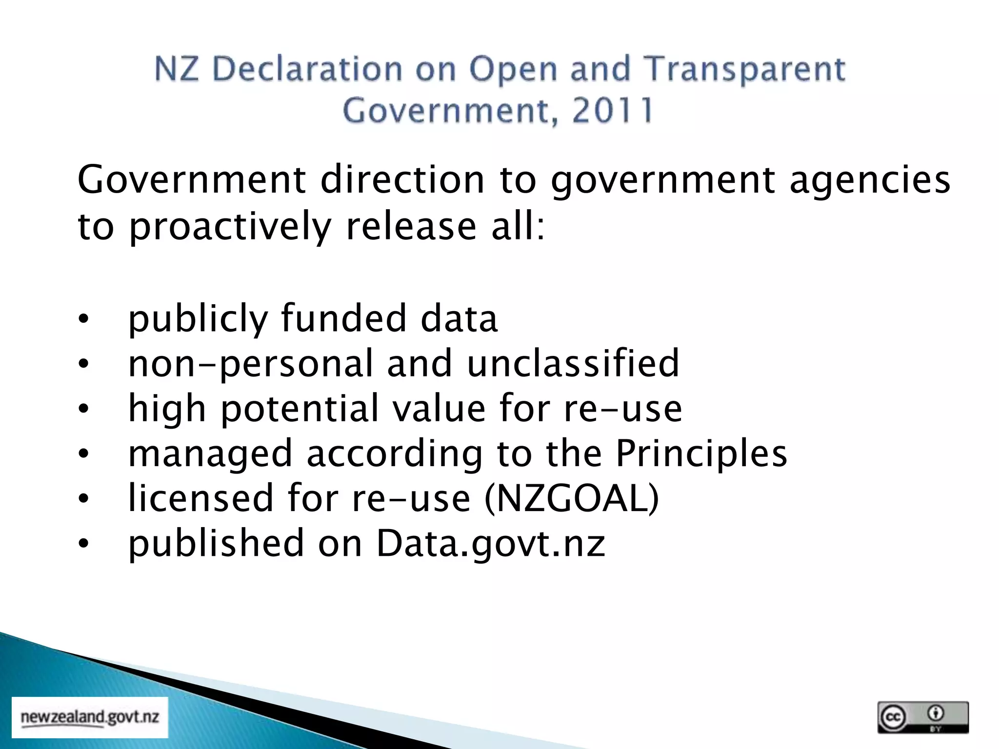 Government direction to government agencies
to proactively release all:
• publicly funded data
• non-personal and unclassified
• high potential value for re-use
• managed according to the Principles
• licensed for re-use (NZGOAL)
• published on Data.govt.nz
 