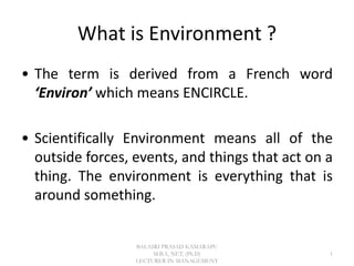 What is Environment ?
• The term is derived from a French word
‘Environ’ which means ENCIRCLE.
• Scientifically Environment means all of the
outside forces, events, and things that act on a
thing. The environment is everything that is
around something.
1
BALASRI PRASAD KAMARAPU
M.B.A, NET, (Ph.D)
LECTURER IN MANAGEMENT
 