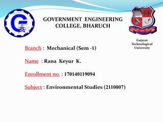 GOVERNMENT ENGINEERING
COLLEGE, BHARUCH
Gujarat
Technological
UniversityBranch : Mechanical (Sem -1)
Name : Rana Keyur K.
Enrollment no. : 170140119094
Subject : Environmental Studies (2110007)
 