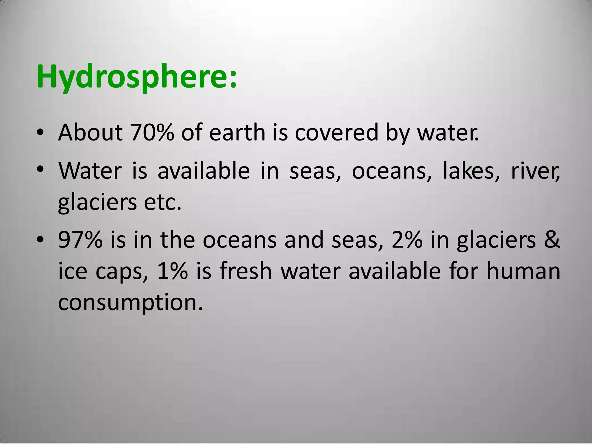 Hydrosphere:
•
•
About 70% of earth is covered by water.
Water is available in seas, oceans, lakes, river,
glaciers etc.
97% is in the oceans and seas, 2% in glaciers &
ice caps, 1% is fresh water available for human
consumption.
•
 