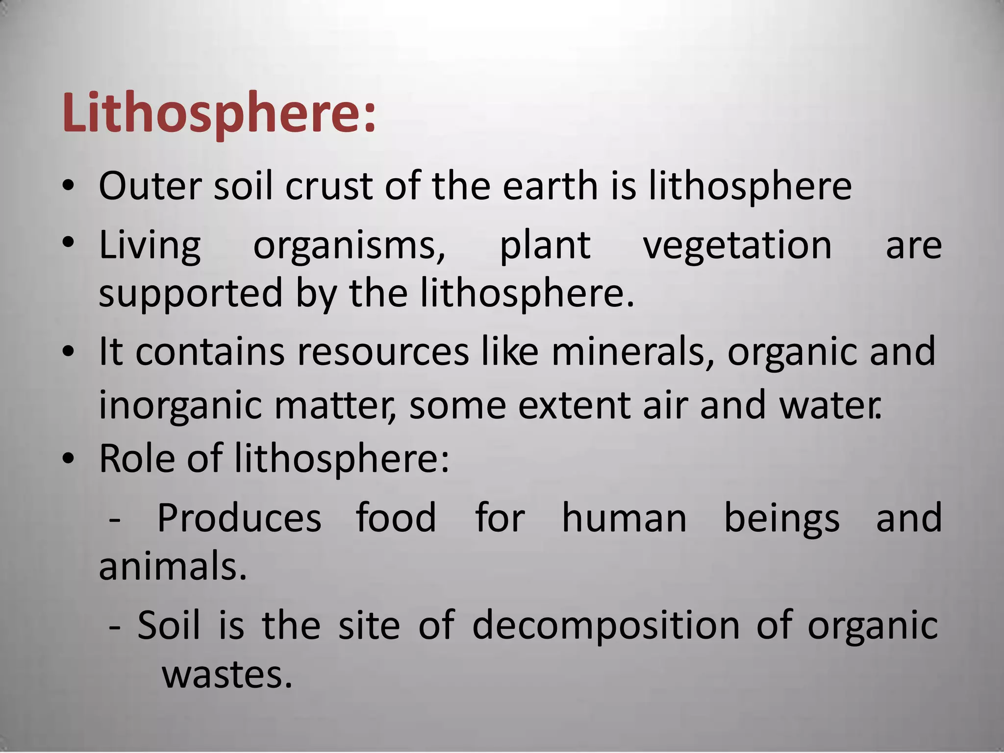 Lithosphere:
•
•
Outer soil crust of the earth is lithosphere
Living organisms, plant vegetation are
supported by the lithosphere.
It contains resources like minerals, organic and
inorganic matter, some extent air and water.
Role of lithosphere:
•
•
- Produces food for human beings and
animals.
- Soil is the site of
wastes.
decomposition of organic
 