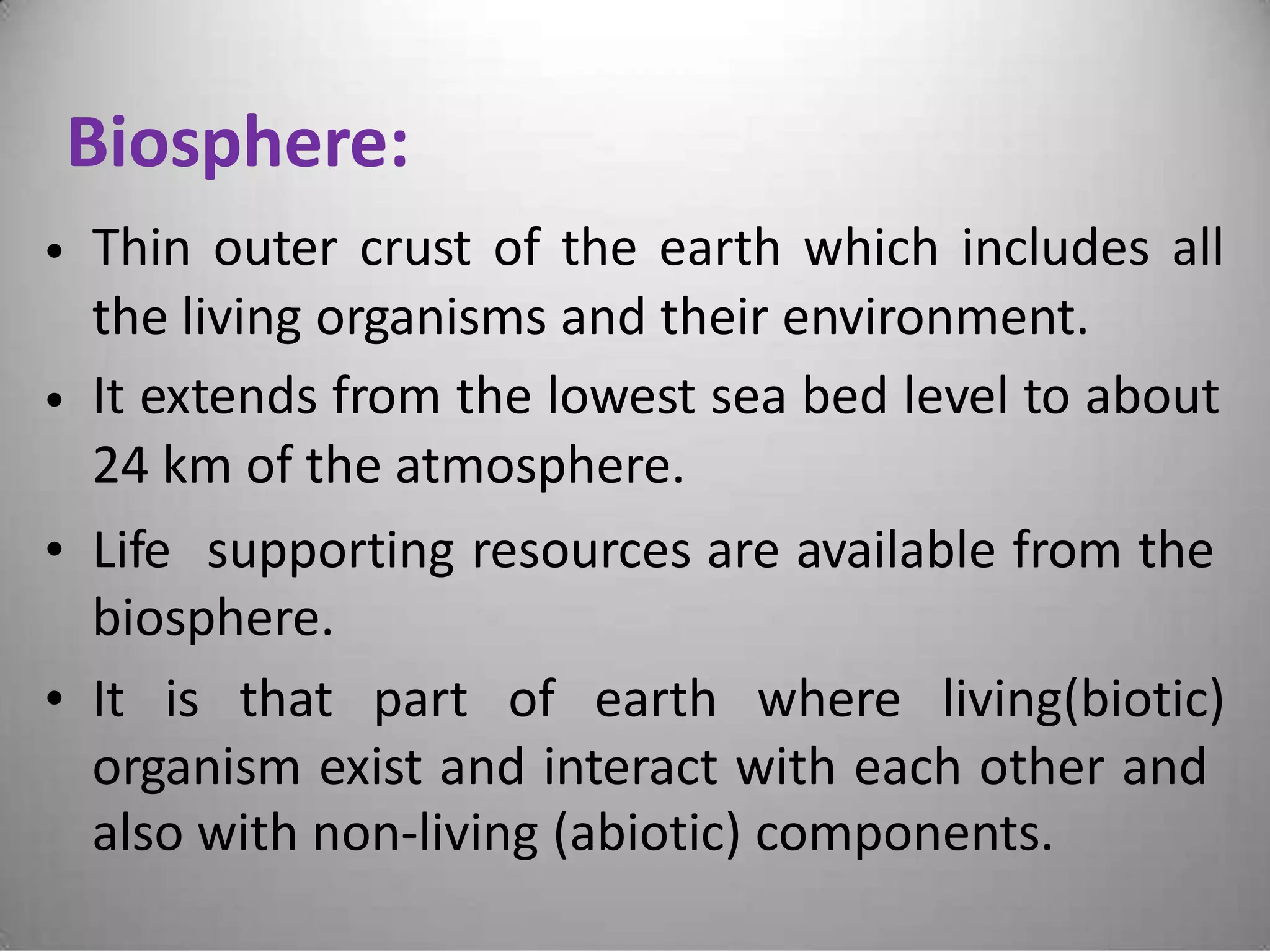Biosphere:
Thin outer crust of the earth which includes all
the living organisms and their environment.
It extends from the lowest sea bed level to about
24 km of the atmosphere.
•
•
• Life supporting resources are available from the
biosphere.
• It is that part of earth where living(biotic)
organism exist and interact with each other and
also with non-living (abiotic) components.
 