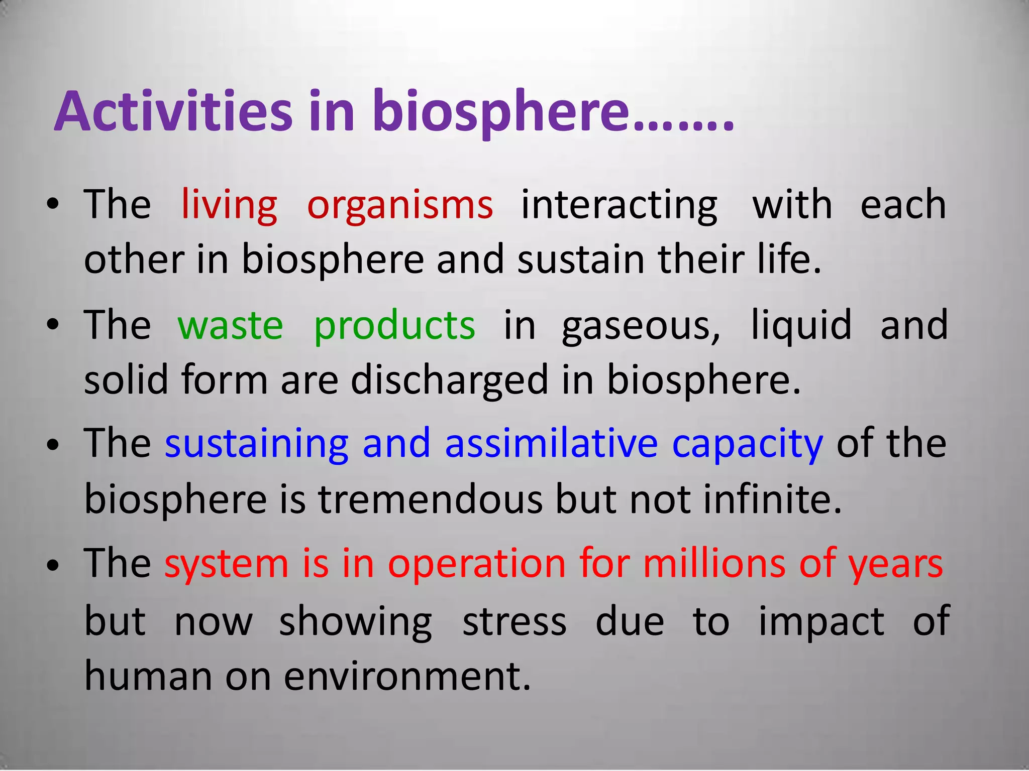 Activities in biosphere…….
• The living organisms interacting with each
other in biosphere and sustain their life.
• The waste products in gaseous, liquid and
solid form are discharged in biosphere.
The sustaining and assimilative capacity of the
biosphere is tremendous but not infinite.
The system is in operation for millions of years
•
•
but now showing stress due to impact of
human on environment.
 