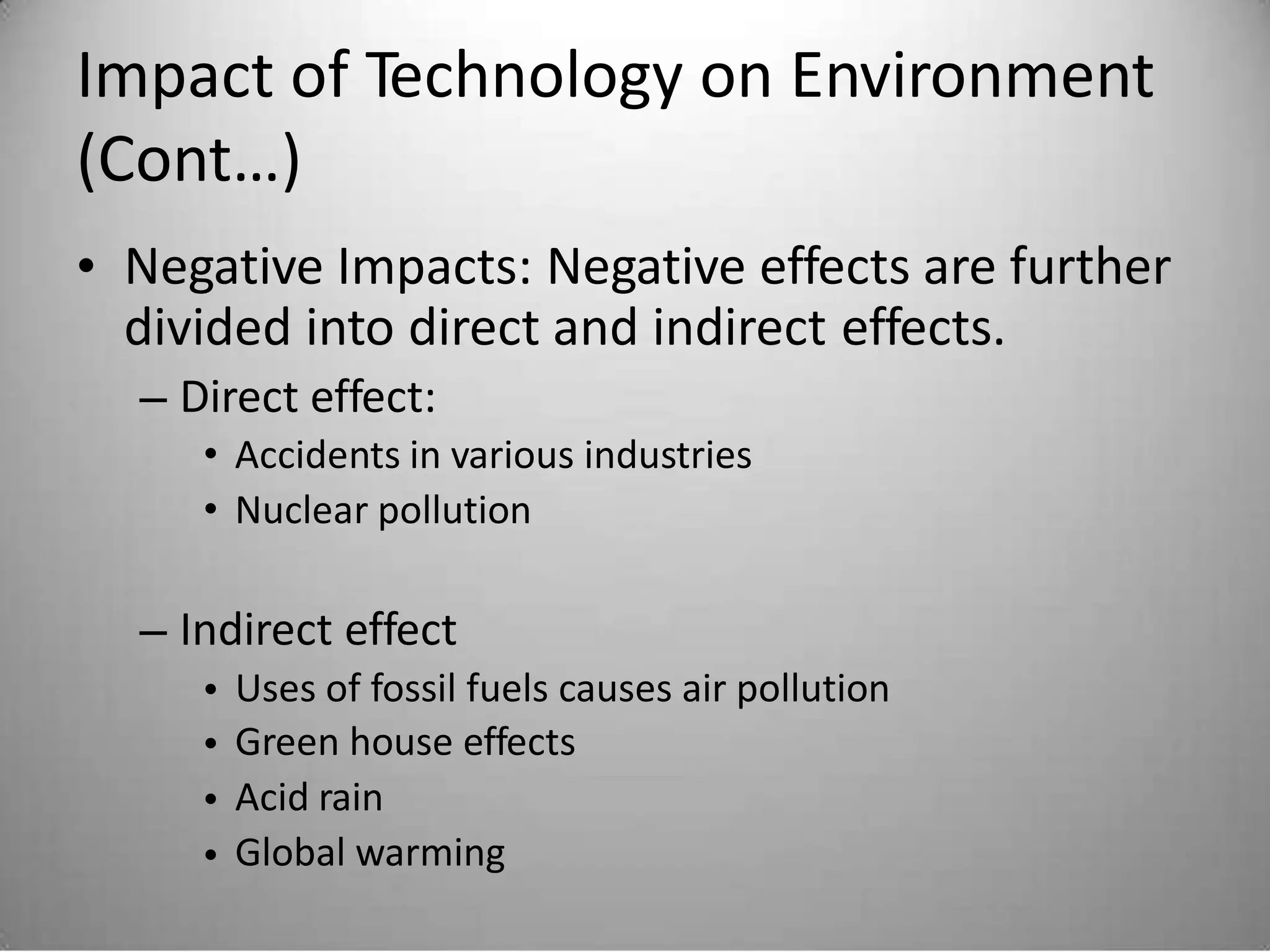 Impact of Technology on Environment
(Cont…)
• Negative Impacts: Negative effects are further
divided into direct and indirect effects.
– Direct effect:
• Accidents in various industries
• Nuclear pollution
– Indirect effect
•
•
•
•
Uses of fossil fuels causes air pollution
Green house effects
Acid rain
Global warming
 