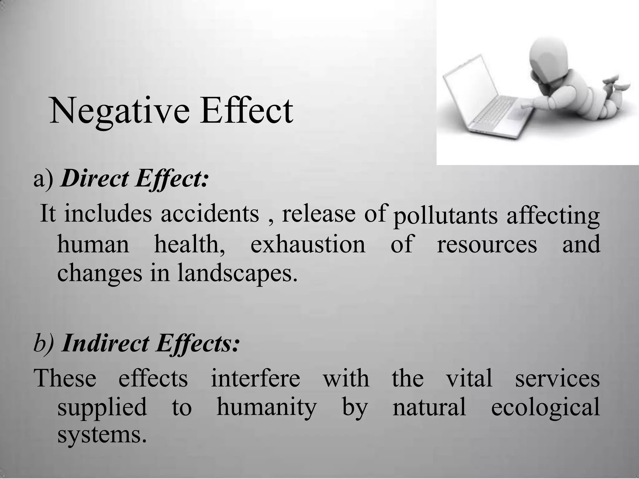 Negative Effect
a) Direct Effect:
It includes accidents , release of pollutants affecting
human health, exhaustion of resources and
changes in landscapes.
b) Indirect Effects:
These effects interfere
humanity
with
by
the vital services
supplied
systems.
to natural ecological
 