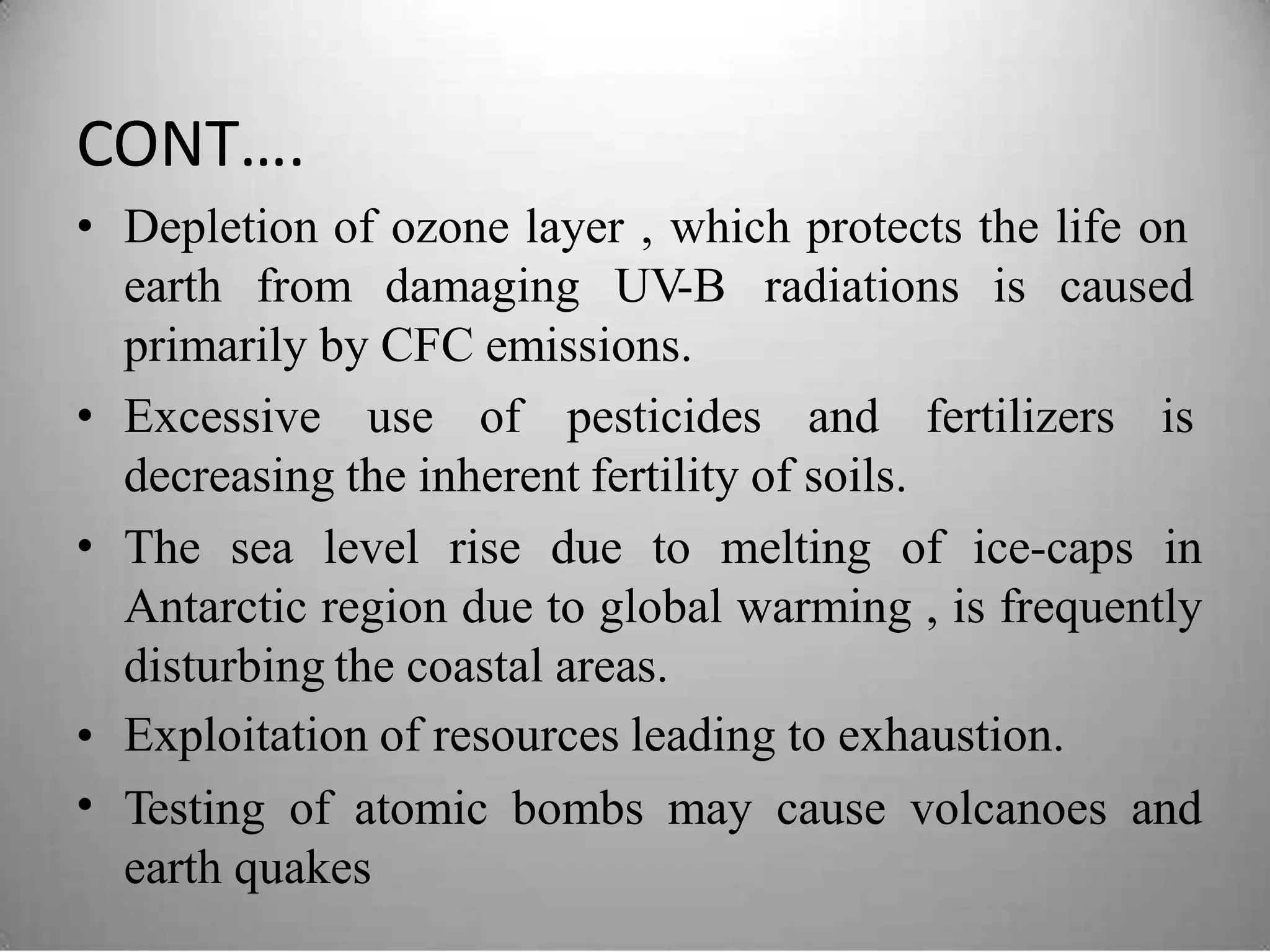 CONT….
• Depletion of ozone layer , which protects the life on
earth from damaging UV-B radiations is caused
primarily by CFC emissions.
• Excessive use of pesticides and fertilizers is
decreasing the inherent fertility of soils.
The sea level rise due to melting of ice-caps in
Antarctic region due to global warming , is frequently
disturbing the coastal areas.
Exploitation of resources leading to exhaustion.
Testing of atomic bombs may cause volcanoes and
earth quakes
•
•
•
 