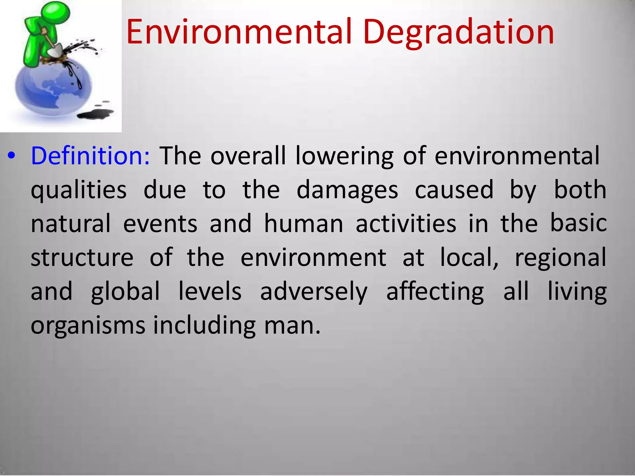 Environmental Degradation
• Definition: The overall lowering of environmental
qualities due to the damages caused by both
basicnatural events and human activities in the
structure of the environment at local, regional
and global levels adversely affecting all living
organisms including man.
 