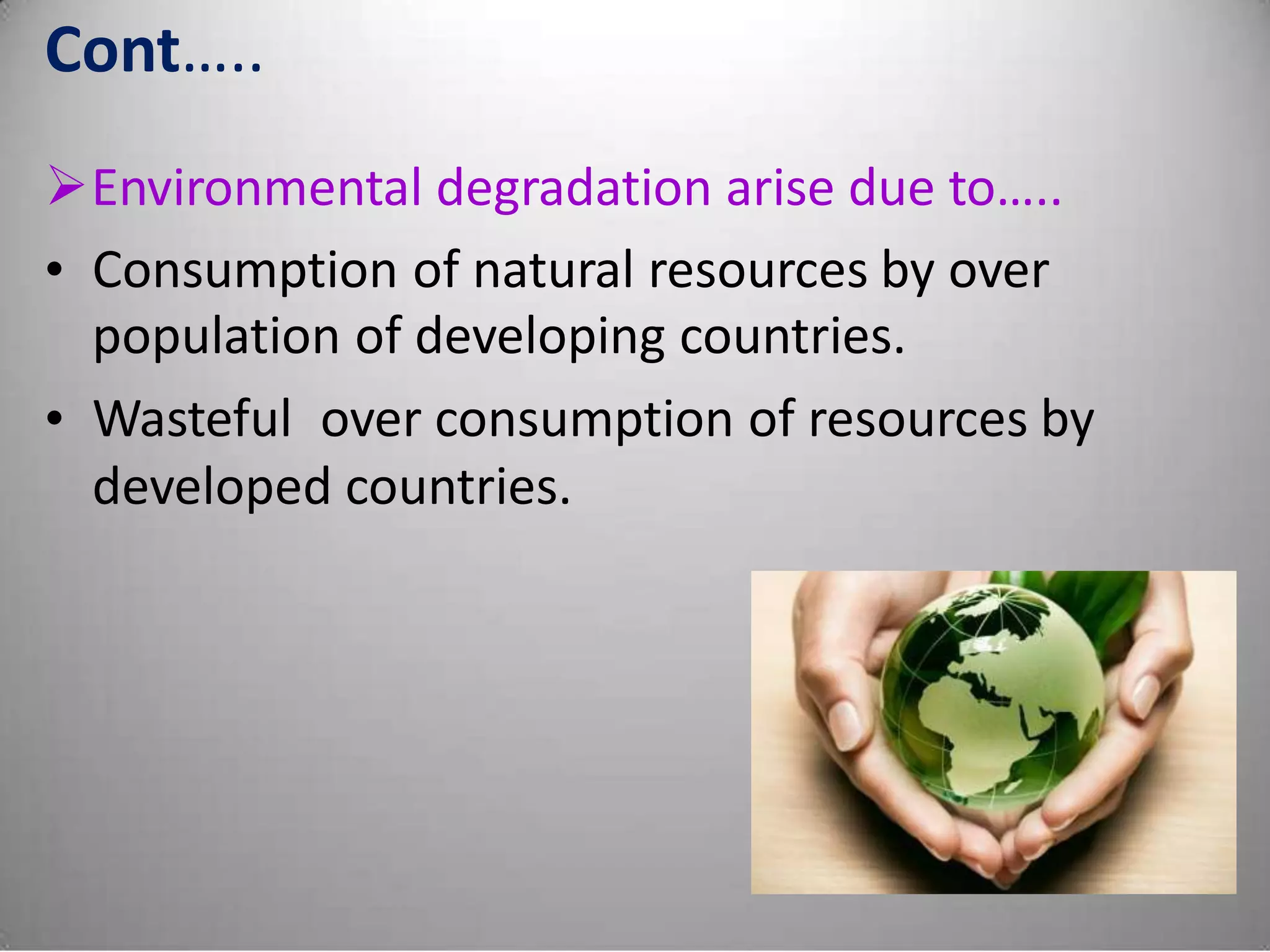 Cont…..
Environmental degradation arise due to…..
• Consumption of natural resources by over
population of developing countries.
• Wasteful over consumption of resources by
developed countries.
 