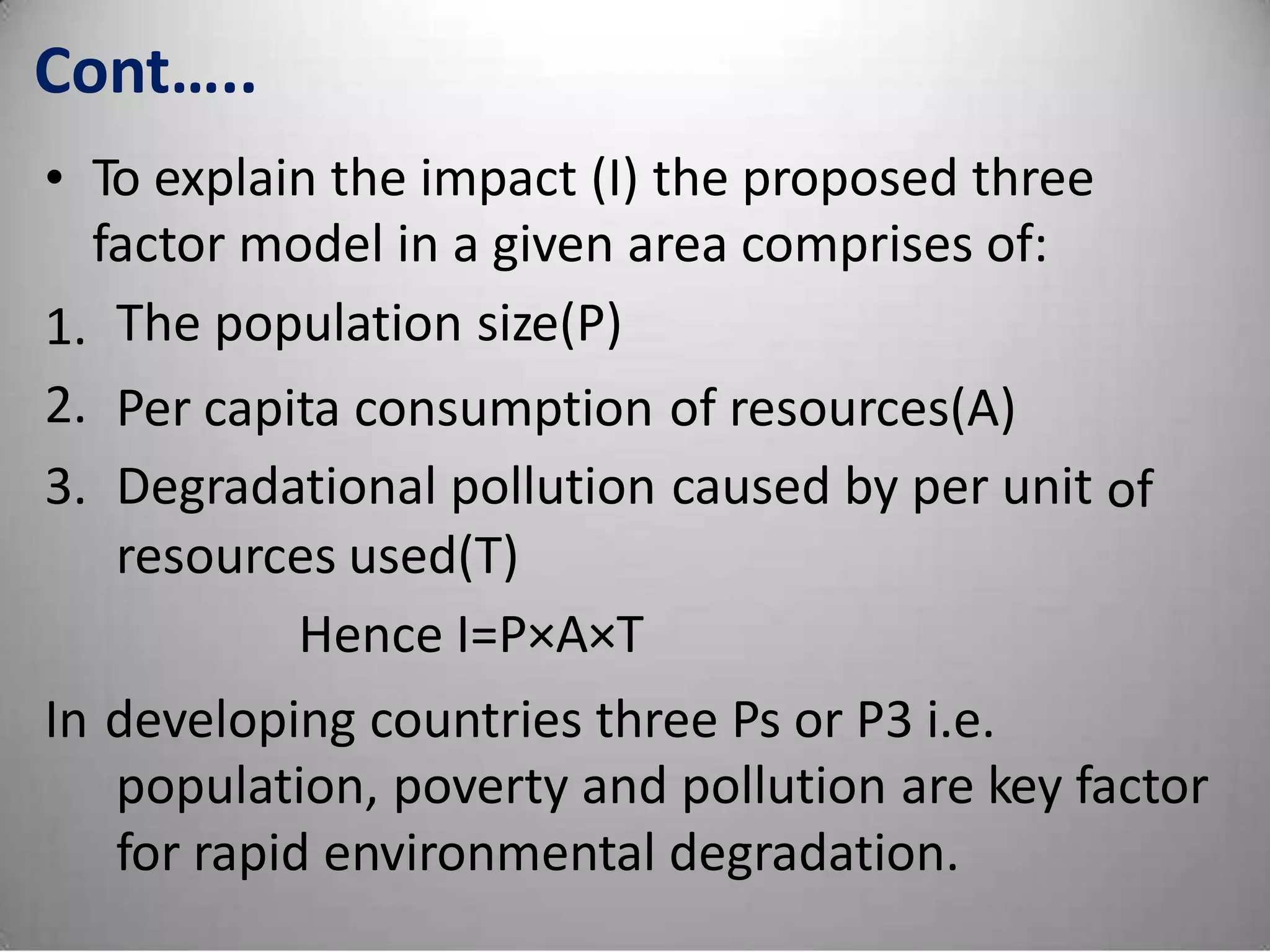 Cont…..
• To explain the impact (I) the proposed three
factor model in a given area comprises of:
The population size(P)1.
2.
3.
Per capita consumption
Degradational pollution
resources used(T)
Hence I=P×A×T
of resources(A)
caused by per unit of
In developing countries three Ps or P3 i.e.
population, poverty and pollution are key factor
for rapid environmental degradation.
 