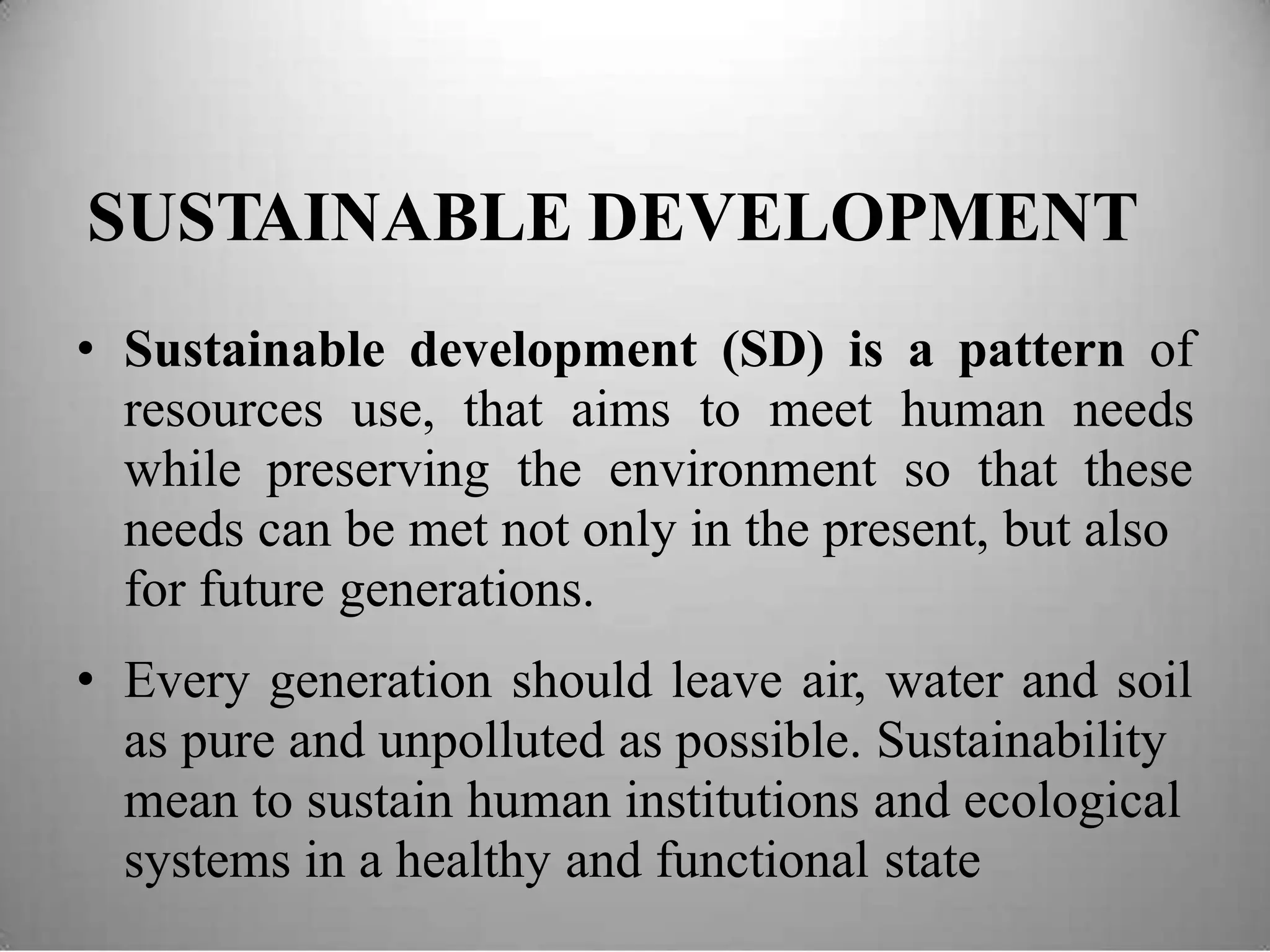 SUSTAINABLE DEVELOPMENT
• Sustainable development (SD) is a pattern of
resources use, that aims to meet human needs
while preserving the environment so that these
needs can be met not only in the present, but also
for future generations.
• Every generation should leave air, water and soil
as pure and unpolluted as possible. Sustainability
mean to sustain human institutions and ecological
systems in a healthy and functional state
 
