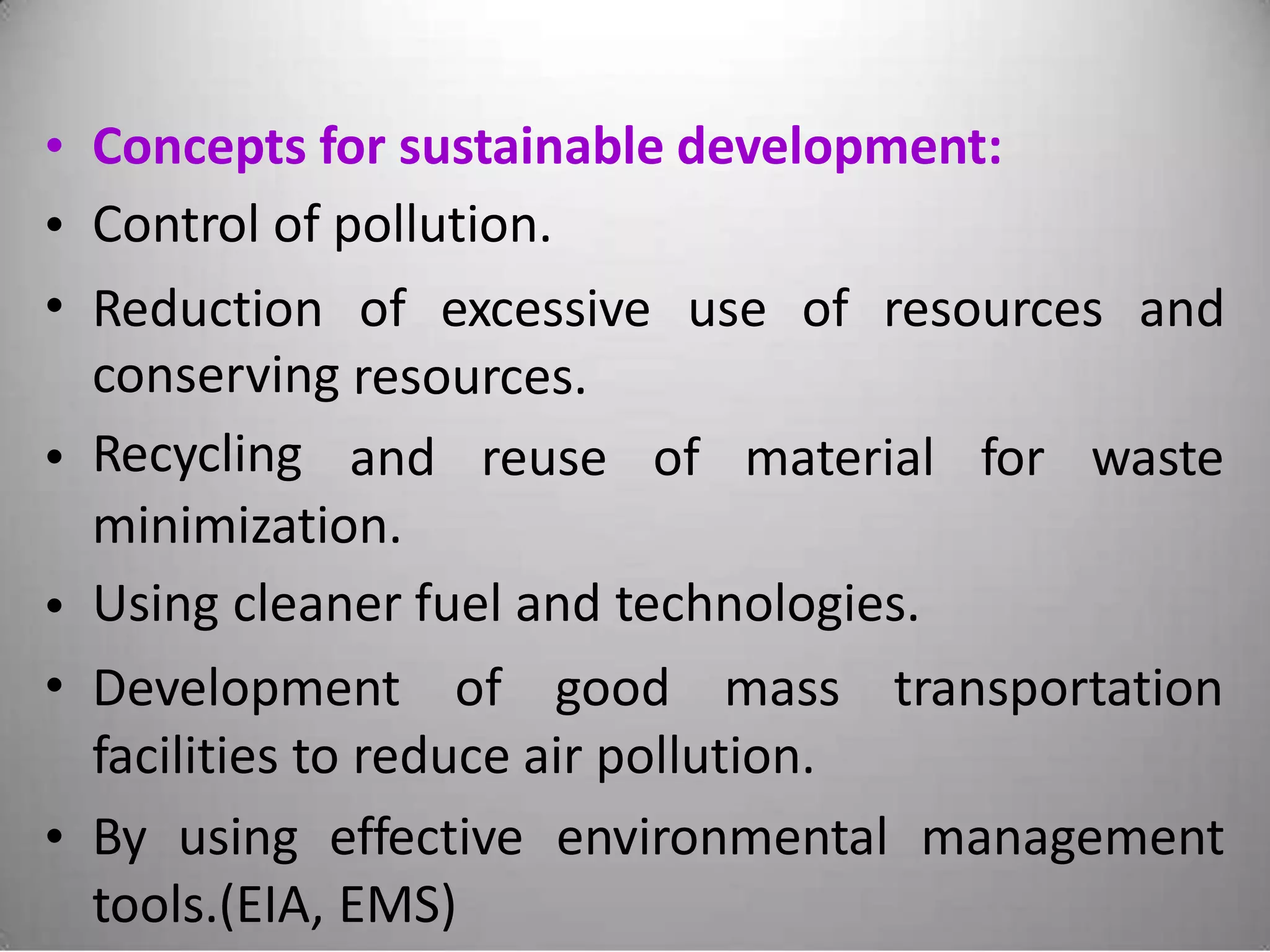 •
•
•
Concepts for sustainable development:
Control of pollution.
Reduction
conserving
Recycling
of excessive use of resources and
resources.
• and reuse of material for waste
minimization.
Using cleaner fuel and technologies.•
• Development of good mass transportation
facilities to reduce air pollution.
• By using effective environmental management
tools.(EIA, EMS)
 