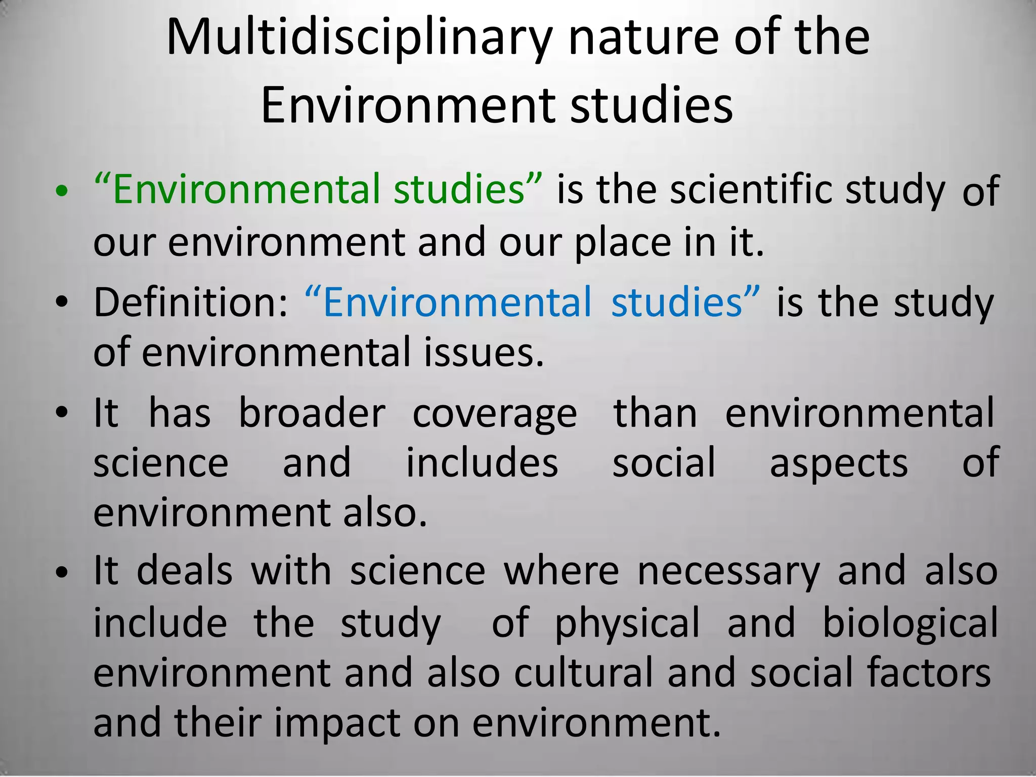 Multidisciplinary nature of the
Environment studies
“Environmental studies” is the scientific study
our environment and our place in it.
• of
• Definition: “Environmental
of environmental issues.
studies” is the study
• It has broader coverage than environmental
science and includes social aspects of
environment also.
It deals with science where necessary and also•
include the study of physical and biological
environment and also cultural and social factors
and their impact on environment.
 