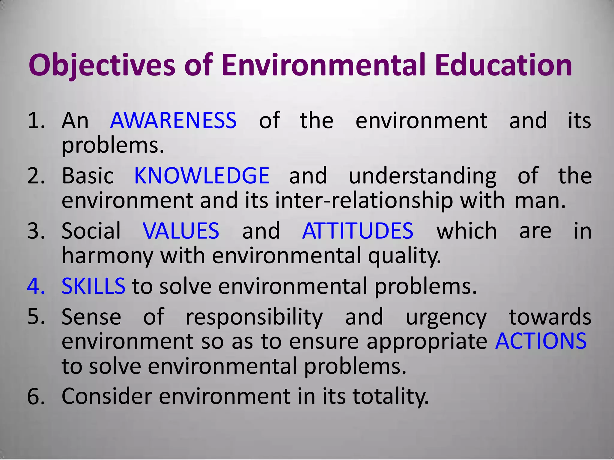 Objectives of Environmental Education
1. An AWARENESS of the environment and its
problems.
2. Basic KNOWLEDGE and understanding of the
environment and its inter-relationship with man.
are3. Social VALUES and ATTITUDES which in
harmony with environmental quality.
4.
5.
SKILLS to solve environmental problems.
Sense of responsibility and urgency towards
environment so as to ensure appropriate ACTIONS
to solve environmental problems.
Consider environment in its totality.6.
 