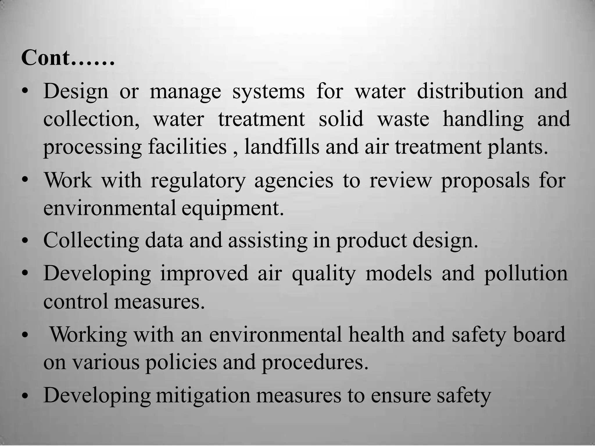 Cont……
• Design or manage systems for water distribution and
collection, water treatment solid waste handling and
processing facilities , landfills and air treatment plants.
Work with regulatory agencies to review proposals for
environmental equipment.
Collecting data and assisting in product design.
Developing improved air quality models and pollution
control measures.
Working with an environmental health and safety board
on various policies and procedures.
Developing mitigation measures to ensure safety
•
•
•
•
•
 