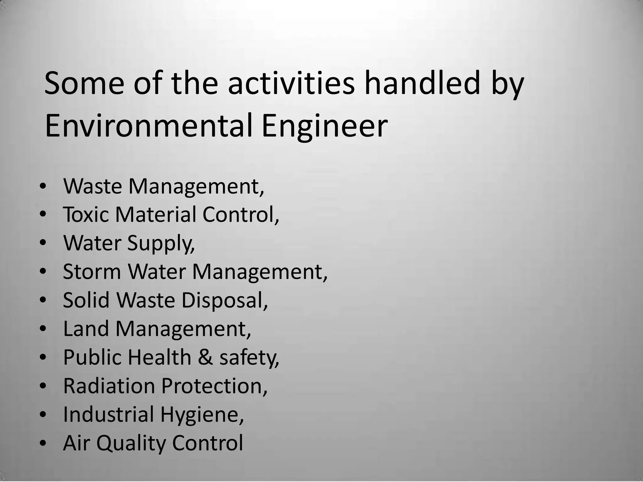 Some of the activities handled
Environmental Engineer
by
•
•
•
•
•
•
•
•
•
•
Waste Management,
Toxic Material Control,
Water Supply,
Storm Water Management,
Solid Waste Disposal,
Land Management,
Public Health & safety,
Radiation Protection,
Industrial Hygiene,
Air Quality Control
 