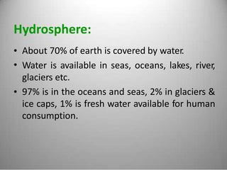 Hydrosphere:
•
•
About 70% of earth is covered by water.
Water is available in seas, oceans, lakes, river,
glaciers etc.
97% is in the oceans and seas, 2% in glaciers &
ice caps, 1% is fresh water available for human
consumption.
•
 