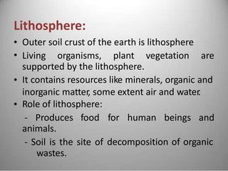 Lithosphere:
•
•
Outer soil crust of the earth is lithosphere
Living organisms, plant vegetation are
supported by the lithosphere.
It contains resources like minerals, organic and
inorganic matter, some extent air and water.
Role of lithosphere:
•
•
- Produces food for human beings and
animals.
- Soil is the site of
wastes.
decomposition of organic
 
